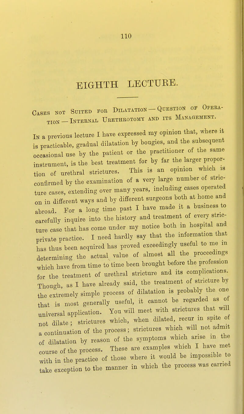 EIGHTH LECTURE. Cases not Suited for Dilatation - Question op Opera- tion-Internal Urethrotomy and its Management. In a previous lecture I have expressed my opinion that, where it is practicable, gradual dilatation by bougies, and the subsequent occasional use by the patient or the practitioner of the same instrument, is the best treatment for by far the larger propor- tion of urethral strictures. This is an opinion which is confirmed by the examination of a very large number of stric- ture cases, extending over many years, including cases operated on in different ways and by different surgeons both at home and abroad. For a long time past I have made it a business to carefully inquire into the history and treatment of every stric- ture case that has come under my notice both in hospital and private practice. I ueed hardly say that the information that has thus been acquired has proved exceedingly useful to me m determining the actual^ value of almost all the proceedings which have from time to time been brought before the profession f0r the treatment of urethral stricture and its complications. Though, as I have already said, the treatment of stricture by the extremely simple process of dilatation is probably the one that is most generally useful, it cannot be regarded as o universal application. You will meet with strictures that wd not dilate; strictures wbich, when dilated, recur m spite o a continuation of the process; strictures which will not admit of dilatation by reason of the symptoms which arise in the course of the process. These are examples which I Have met with in the practice of those where it would be impossible to take exception to the manner in which the process was earned