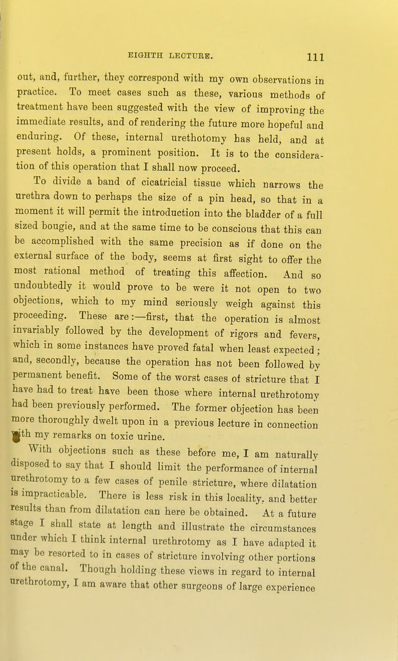 out, and, further, they correspond with my own observations in practice. To meet cases such as these, various methods of treatment have been suggested with the view of improving the immediate results, and of rendering the future more hopeful and enduring. Of these, internal urethotomy has held, and at present holds, a prominent position. It is to the considera- tion of this operation that I shall now proceed. To divide a band of cicatricial tissue which narrows the urethra down to perhaps the size of a pin head, so that in a moment it will permit the introduction into the bladder of a full sized bougie, and at the same time to be conscious that this can be accomplished with the same precision as if done on the external surface of the body, seems at first sight to offer the most rational method of treating this affection. And so undoubtedly it would prove to be were it not open to two objections, which to my mind seriously weigh against this proceeding. These are:—first, that the operation is almost invariably followed by the development of rigors and fevers, which in some instances have proved fatal when least expected; and, secondly, because the operation has not been followed by permanent benefit. Some of the worst cases of stricture that I have had to treat have been those where internal urethrotomy had been previously performed. The former objection has been more thoroughly dwelt upon in a previous lecture in connection ^jth my remarks on toxic urine. With objections such as these before me, I am naturally disposed to say that I should limit the performance of internal urethrotomy to a few cases of penile stricture, where dilatation is impracticable. There is less risk in this locality, and better results than from dilatation can here be obtained. At a future stage I shall state at length and illustrate the circumstances under which I think internal urethrotomy as I have adapted it may be resorted to in cases of stricture involving other portions of the canal. Though holding these views in regard to internal urethrotomy, I am aware that other surgeons of large experience