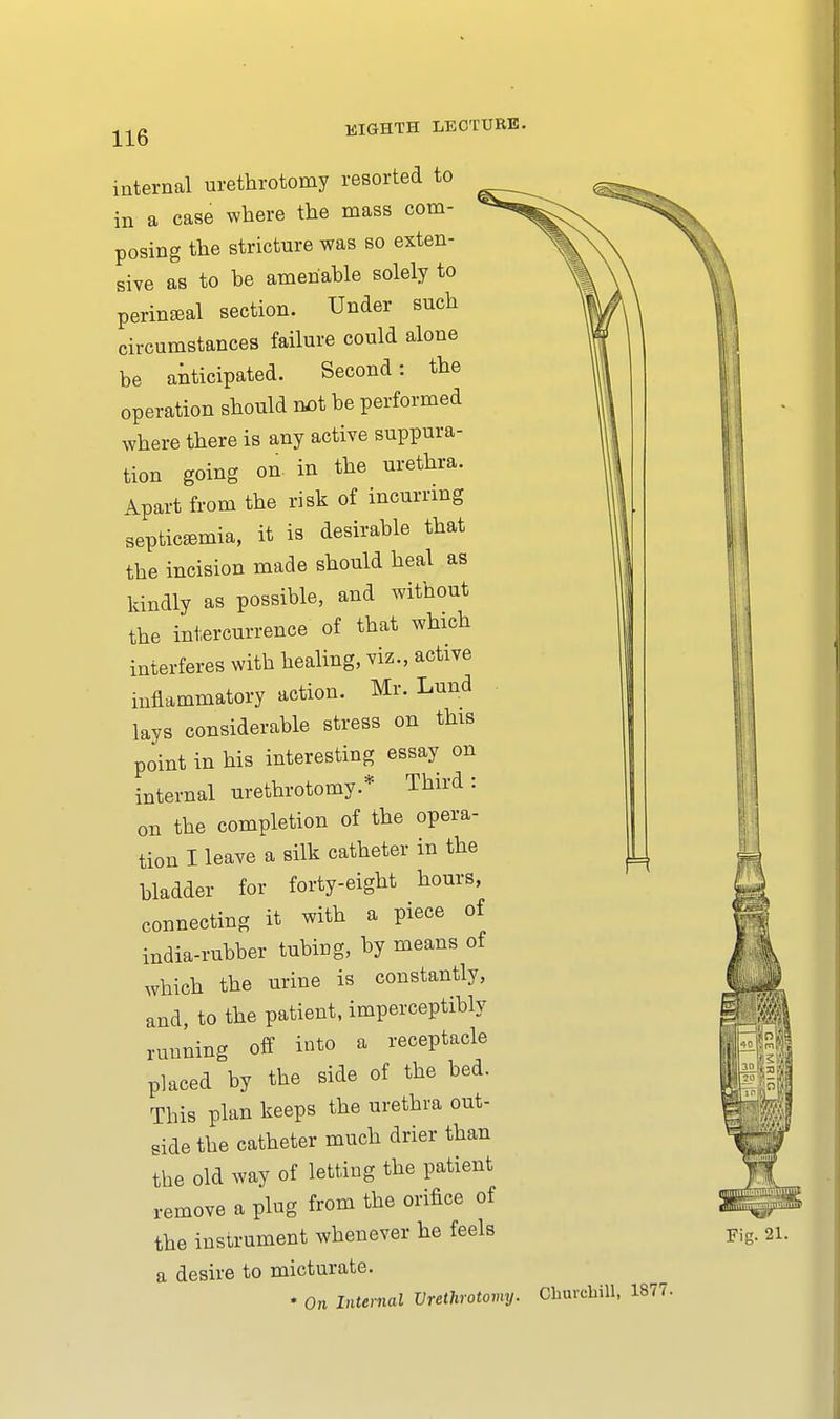 mternal urethrotomy resorted to in a case where the mass com- posing the stricture was so exten- sive as to be amenable solely to perineal section. Under such circumstances failure could alone be anticipated. Second: the operation should not be performed where there is any active suppura- tion going on in the urethra. Apart from the risk of incurring septicemia, it is desirable that the incision made should heal as kindly as possible, and without the intercurrence of that which interferes with healing, viz., active inflammatory action. Mr. Lund lays considerable stress on this point in his interesting essay on internal urethrotomy.* Third: on the completion of the opera- tion I leave a silk catheter in the bladder for forty-eight hours, connecting it with a piece of india-rubber tubing, by means of which the urine is constantly, and, to the patient, imperceptibly running off into a receptacle placed by the side of the bed. This plan keeps the urethra out- side the catheter much drier than the old way of letting the patient remove a plug from the orifice of the instrument whenever he feels a desire to micturate. * On Internal Vrethrotomy.