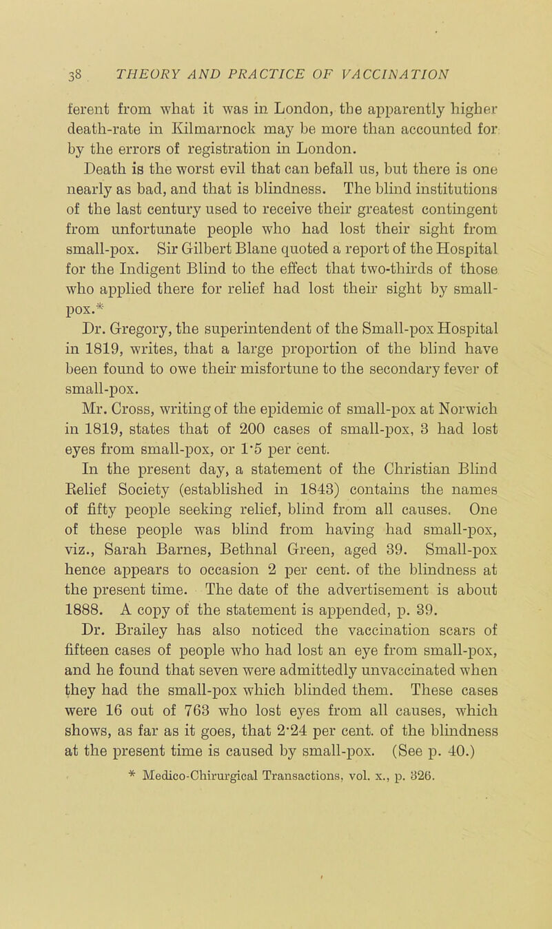 ferent from what it was in London, the apparently higher death-rate in Kilmarnock may be more than accounted for by the errors of registration in London. Death is the worst evil that can befall us, but there is one nearly as bad, and that is blindness. The blind institutions of the last century used to receive their greatest contingent from unfortunate people who had lost their sight from small-pox. Sir Gilbert Blane quoted a report of the Hospital for the Indigent Blind to the effect that two-thirds of those who applied there for relief had lost their sight by small- pox.* Dr. Gregory, the superintendent of the Small-pox Hospital in 1819, writes, that a large proportion of the blind have been found to owe their misfortune to the secondary fever of small-pox. Mr. Cross, writing of the epidemic of small-pox at Norwich in 1819, states that of 200 cases of small-pox, 3 had lost eyes from small-pox, or 1*5 per cent. In the present day, a statement of the Christian Blind Belief Society (established in 1843) contains the names of fifty people seeking relief, blind from all causes. One of these people was blind from having had small-pox, viz., Sarah Barnes, Bethnal Green, aged 39. Small-pox hence appears to occasion 2 per cent, of the blindness at the present time. The date of the advertisement is about 1888. A copy of the statement is appended, p. 39. Dr. Brailey has also noticed the vaccination scars of fifteen cases of people who had lost an eye from small-pox, and he found that seven were admittedly unvaccinated when they had the small-pox which blinded them. These cases were 16 out of 763 who lost eyes from all causes, which shows, as far as it goes, that 2’24 per cent, of the blindness at the present time is caused by small-pox. (See p. 40.) * Medico-Cliirurgical Transactions, vol. x., p. 326.