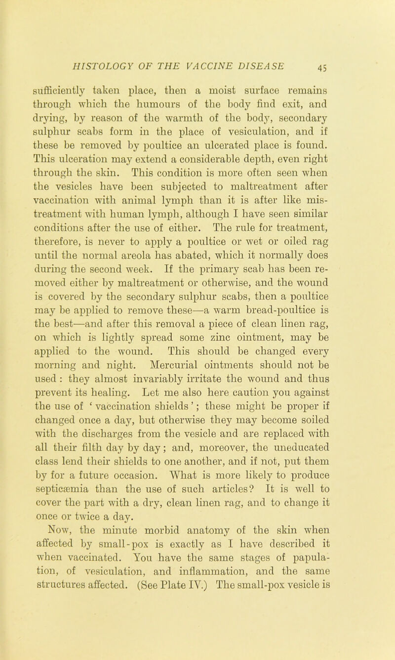 sufficiently taken place, then a moist surface remains through which the humours of the body find exit, and drying, by reason of the warmth of the body, secondary sulphur scabs form in the place of vesiculation, and if these be removed by poultice an ulcerated place is found. This ulceration may extend a considerable depth, even right through the skin. This condition is more often seen when the vesicles have been subjected to maltreatment after vaccination with animal lymph than it is after like mis- treatment with human lymph, although I have seen similar conditions after the use of either. The rule for treatment, therefore, is never to apply a poultice or wet or oiled rag until the normal areola has abated, which it normally does during the second week. If the primary scab has been re- moved either by maltreatment or otherwise, and the wound is covered by the secondary sulphur scabs, then a poultice may be applied to remove these—a warm bread-poultice is the best—and after this removal a piece of clean linen rag, on which is lightly spread some zinc ointment, may be applied to the wound. This should be changed every morning and night. Mercurial ointments should not be used : they almost invariably irritate the wound and thus prevent its healing. Let me also here caution you against the use of ‘ vaccination shields ’; these might be proper if changed once a day, but otherwise they may become soiled with the discharges from the vesicle and are replaced with all their filth day by day; and, moreover, the uneducated class lend their shields to one another, and if not, put them by for a future occasion. What is more likely to produce septicaemia than the use of such articles? It is well to cover the part with a dry, clean linen rag, and to change it once or twice a day. Now, the minute morbid anatomy of the skin when affected by small-pox is exactly as I have described it when vaccinated. You have the same stages of papula- tion, of vesiculation, and inflammation, and the same structures affected. (See Plate IV.) The small-pox vesicle is