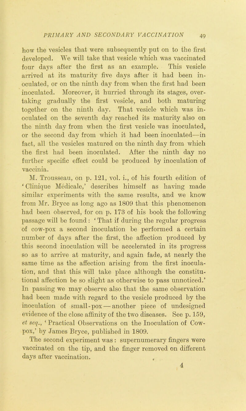 how the vesicles that were subsequently jDut on to the first developed. We will take that vesicle which was vaccinated four days after the first as an example. This vesicle arrived at its maturity five days after it had been in- oculated, or on the ninth day from when the first had been inoculated. Moreover, it hurried through its stages, over- taking gradually the first vesicle, and both maturing together on the ninth day. That vesicle which was in- oculated on the seventh day reached its maturity also on the ninth day from when the first vesicle was inoculated, or the second day from which it had been inoculated—in fact, all the vesicles matured on the ninth day from which the first had been inoculated. After the ninth day no further specific effect could be produced by inoculation of vaccinia. M. Trousseau, on p. 121, vol. i., of his fourth edition of ‘ Clinique Medicale,’ describes himself as having made similar experiments with the same results, and we know from Mr. Bryce as long ago as 1809 that this phenomenon had been observed, for on p. 173 of his book the following passage will be found : ‘ That if during the regular progress of cow-pox a second inoculation be performed a certain number of days after the first, the affection produced by this second inoculation will be accelerated in its progress so as to arrive at maturity, and again fade, at nearly the same time as the affection arising from the first inocula- tion, and that this will take place although the constitu- tional affection be so slight as otherwise to pass unnoticed.’ In passing we may observe also that the same observation had been made with regard to the vesicle produced by the inoculation of small-pox — another piece of undesigned evidence of the close affinity of the two diseases. See p. 159, et seq., ‘ Practical Observations on the Inoculation of Cow- pox,’ by James Bryce, published in 1809. The second experiment was : supernumerary fingers were vaccinated on the tip, and the finger removed on different days after vaccination. 4