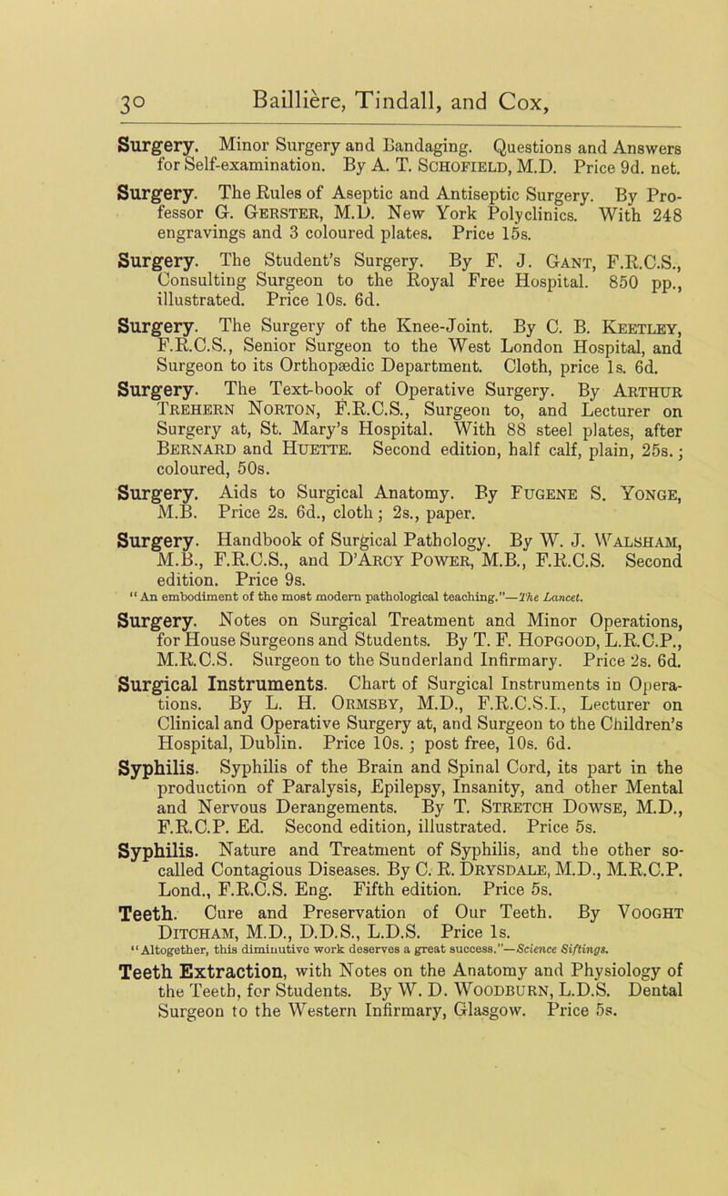 Surgery. Minor Surgery and Bandaging. Questions and Answers for Self-examination. By A. T. Schofield, M.D. Price 9d. net. Surgery. The Rules of Aseptic and Antiseptic Surgery. By Pro- fessor G. Gerster, M.D. New York Polyclinics. With 248 engravings and 3 coloured plates. Price 15s. Surgery. The Student’s Surgery. By F. J. Gant, F.R.C.S., Consulting Surgeon to the Royal Free Hospital. 850 pp., illustrated. Price 10s. 6d. Surgery. The Surgery of the Knee-Joint. By C. B. Keetley, F.R.O.S., Senior Surgeon to the West London Hospital, and Surgeon to its Orthopaedic Department. Cloth, price Is. 6d. Surgery. The Text-book of Operative Surgery. By Arthur Trehern Norton, F.R.C.S., Surgeon to, and Lecturer on Surgery at, St. Mary’s Hospital. With 88 steel plates, after Bernard and Huette. Second edition, half calf, plain, 25s.; coloured, 50s. Surgery. Aids to Surgical Anatomy. By Fugene S. Yonge, M.B. Price 2s. 6d., cloth; 2s., paper. Surgery. Handbook of Surgical Pathology. By W. J. Walsham, M.B., F.R.C.S., and D’Arcy Power, M.B., F.R.O.S. Second edition. Price 9s. “ An embodiment of the most modem pathological teaching.”—The Lancet. Surgery. Notes on Surgical Treatment and Minor Operations, for House Surgeons and Students. By T. F. Hopgood, L.R.C.P., M.R.C.S. Surgeon to the Sunderland Infirmary. Price 2s. 6d. Surgical Instruments. Chart of Surgical Instruments in Opera- tions. By L. H. Ormsby, M.D., F.R.C.S.L, Lecturer on Clinical and Operative Surgery at, and Surgeon to the Children’s Hospital, Dublin. Price 10s.; post free, 10s. 6d. Syphilis. Syphilis of the Brain and Spinal Cord, its part in the production of Paralysis, Epilepsy, Insanity, and other Mental and Nervous Derangements. By T. Stretch Dowse, M.D., F.R.C.P. Ed. Second edition, illustrated. Price 5s. Syphilis. Nature and Treatment of Syphilis, and the other so- called Contagious Diseases. By C. R. Drysdale, M.D., hLR.C.P. Lend., F.R.C.S. Eng. Fifth edition. Price 5s. Teeth. Cure and Preservation of Our Teeth. By Vooght Ditcham, M.D., D.D.S., L.D.S. Price Is. “Altogether, this diminutive work deserves a great suecess.”—Science Siftings. Teeth Extraction, with Notes on the Anatomy and Physiology of the Teeth, for Students. By W. D. Woodburn, L.D.S. Dental Surgeon to the Western Infirmary, Glasgow. Price 5s.