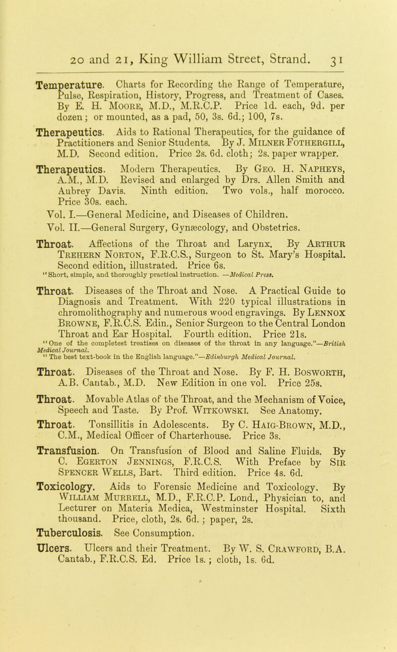 Temperature. Charts for Recording the Range of Temperature, Pulse, Respiration, History, Progress, and Treatment of Cases. By E. H. Moore, M.D., M.R.C.P. Price Id. each, 9d. per dozen; or mounted, as a pad, 50, 3s. 6d.; 100, 7s. Therapeutics. Aids to Rational Therapeutics, for the guidance of Practitioners and Senior Students. By J. Milner Fothergill, M.D. Second edition. Price 2s. 6d. cloth; 2s. paper wrapper. Therapeutics. Modern Therapeutics. By Geo. H. Napheys, A.M., M.D. Revised and enlarged by Drs. Allen Smith and Aubrey Davis. Ninth edition. Two vols., half morocco. Price 30s. each. Vol. I.—General Medicine, and Diseases of Children. Vol. II.—General Surgery, Gynaecology, and Obstetrics. Throat. Affections of the Throat and Larynx. By Arthur Trehern Norton, F.R.C.S., Surgeon to St. Mary’s Hospital. Second edition, illustrated. Price 6s. “Short, simple, and thoroughly practical instruction. —Medical Press. Throat. Diseases of the Throat and Nose. A Practical Guide to Diagnosis and Treatment. With 220 typical illustrations in chromolithography and numerous wood engravings. By Lennox Browne, F.R.C.S. Edin., Senior Surgeon to the Central London Throat and Ear Hospital. Fourth edition. Price 21s. “One of the completest treatises on diseases of the throat in any language.”—British Medical Journal. “ The best text-book in the English language.—Edinburgh Medical Journal. Throat. Diseases of the Throat and Nose. By F. H. Bosworth, A.B. Cantab., M.D. New Edition in one vol. Price 25s. Throat. Movable Atlas of the Throat, and the Mechanism of Voice, Speech and Taste. By Prof. WiTKOWSKl. See Anatomy. Throat. Tonsillitis in Adolescents. By C. Haig-Brown, M.D., C.M., Medical OflScer of Charterhouse. Price 3s. Transfusion. On Transfusion of Blood and Saline Fluids. By C. Egerton Jennings, F.R.C.S. With Preface by Sir Spencer Wells, Bart. Third edition. Price 4s. 6d. Toxicology. Aids to Forensic Medicine and Toxicology. By William Murrell, M.D., F.R.C.P. Lond., Physician to, and Lecturer on Materia Medica, Westminster Hospital. Sixth thousand. Price, cloth, 2s. 6d.; paper, 2s. Tuberculosis. See Consumption. Ulcers. Ulcers and their Treatment. By AV. S. Crawford, B.A. Cantab., F.R.C.S. Ed. Price Is.; cloth. Is, 6d.