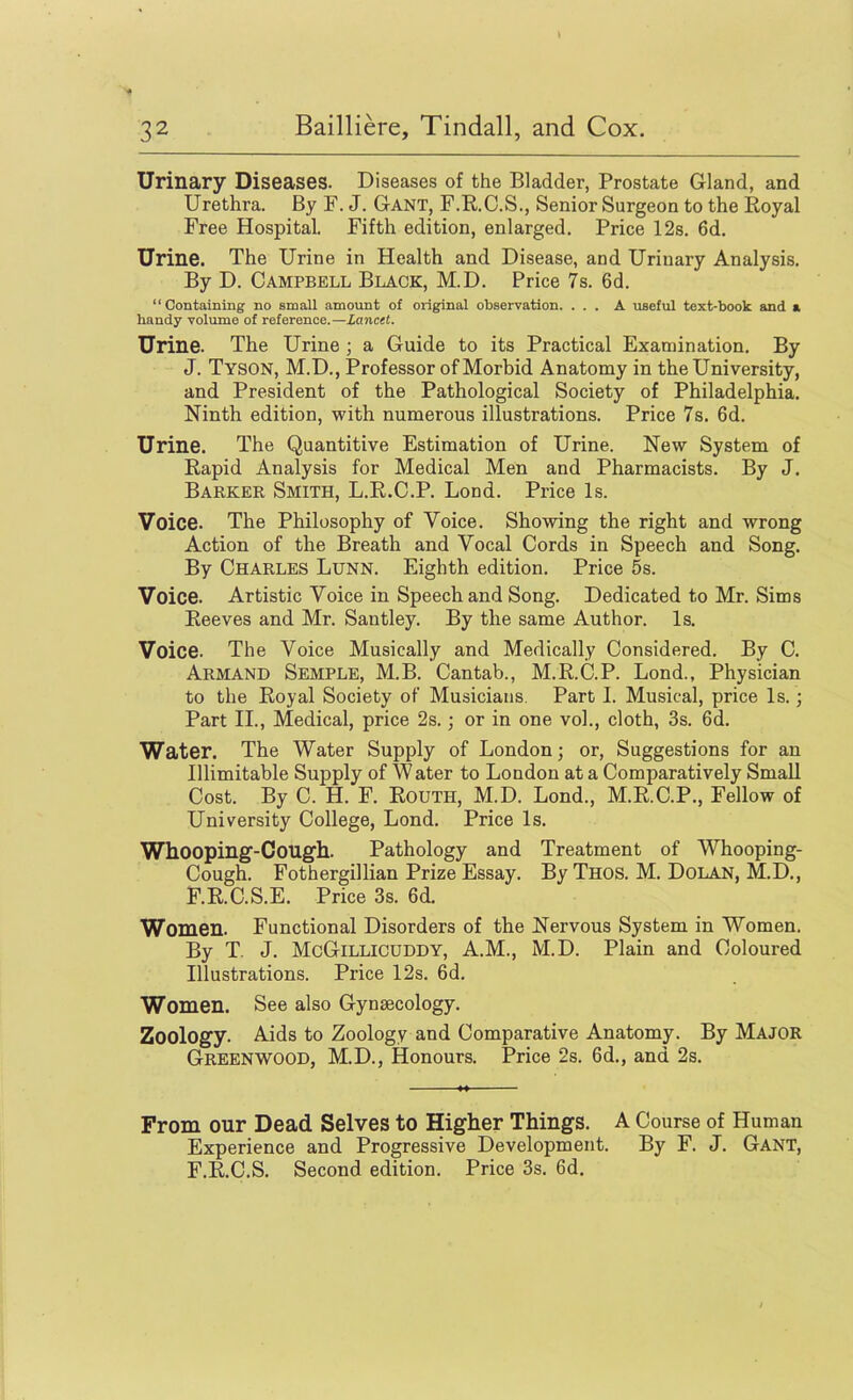 Urinary Diseases. Diseases of the Bladder, Prostate Gland, and Urethra. By F. J. Gant, F.R.C.S., Senior Surgeon to the Royal Free Hospital. Fifth edition, enlarged. Price 12s. 6d. Urine. The Urine in Health and Disease, and Urinary Analysis. By D. Campbell Black, M.D. Price 7s. 6d. “ Containing no small amount of original observation. ... A useful text-book and a handy volume of reference.—lancet. Urine. The Urine; a Guide to its Practical Examination. By J. Tyson, M.D., Professor of Morbid Anatomy in the University, and President of the Pathological Society of Philadelphia. Ninth edition, with numerous illustrations. Price 7s. 6d. Urine. The Quantitive Estimation of Urine. New System of Rapid Analysis for Medical Men and Pharmacists. By J. Barker Smith, L.R.C.P. Bond. Price Is. Voice. The Philosophy of Voice. Showing the right and wrong Action of the Breath and Vocal Cords in Speech and Song, By Charles Lunn. Eighth edition. Price 5s. Voice. Artistic Voice in Speech and Song. Dedicated to Mr. Sims Reeves and Mr. Santley. By the same Author. Is, Voice. The Voice Musically and Medically Considered. By C. Armand Semple, M.B. Cantab., M.R.C.P. Bond., Physician to the Royal Society of Musicians. Part L Musical, price Is.; Part II., Medical, price 2s.; or in one vol., cloth, 3s. 6d. Water. The Water Supply of Bondon; or, Suggestions for an Illimitable Supply of W ater to Bondon at a Comparatively Small Cost. By C. H. F. Routh, M.D. Bond., M.R.C.P., Fellow of University College, Bond. Price Is. Whooping-Cough. Pathology and Treatment of Whooping- Cough. Fothergillian Prize Essay. By Thos. M. Dolan, M.D., F.R.C.S.E. Price 3s. 6d. Women. Functional Disorders of the Nervous System in Women. By T. J. McGillicuddy, A.M., M.D. Plain and Coloured Illustrations. Price 12s. 6d. Women. See also Gynaecology. Zoology. Aids to Zoology and Comparative Anatomy. By Major Greenwood, M.D., Honours. Price 2s. 6d., and 2s. From our Dead Selves to Higher Things. A Course of Human Experience and Progressive Development. By F. J. Gant, F.R.C.S. Second edition. Price 3s. 6d.