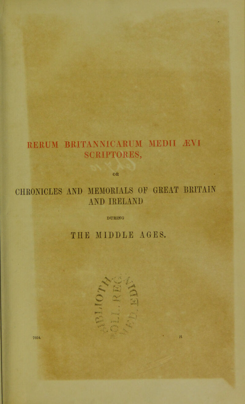 RERUM BRITAN NIC ARUM MED [I A£VI SCRIPTORES, OR CHRONICLES AND MEMORIALS OF GREAT BRITAIN AND IRELAND DURING THE MIDDLE AGES. 7054. vi > a a a