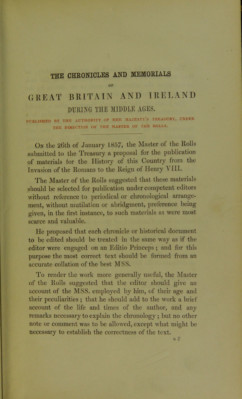 THE CHRONICLES AND MEMORIALS OF GREAT BRITAIN AND IRELAND DURING THE MIDDLE AGES. PUBLISHED BT THE AUTHORITY OF HER MAJESTY’S TREASURY, UNDER THE DIRECTION OF THE MASTER OF THE ROLLS. On the 26th of January 1857, the Master of the Rolls submitted to the Treasury a proposal for the publication of materials lor the History of this Country from the Invasion of the Romans to the Reign of Henry VIII. The Master of the Rolls suggested that these materials should be selected for publication under competent editors without reference to periodical or chronological arrange- ment, without mutilation or abridgment, preference being given, in the first instance, to such materials as were most scarce and valuable. He proposed that each chronicle or historical document to be edited should be treated in the same way as if the editor were engaged on an Editio Princeps ; and for this purpose the most correct text should be formed from an accurate collation of the best MSS. To render the work more generally useful, the Master of the Rolls suggested that the editor should give an account of the MSS. employed by him, of their age and their peculiarities ; that he should add to the work a brief account of the life and times of the author, and any remarks necessary to explain the chronology; but no other note or comment was to be allowed, except what might be necessary to establish the correctness of the text.