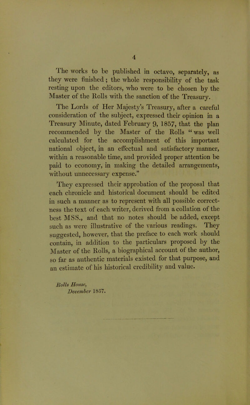 4 The works to be published in octavo, separately, as they were finished; the whole responsibility of the task resting upon the editors, who were to be chosen by the Master of the Rolls with the sanction of the Treasury. The Lords of Her Majesty’s Treasury, after a careful consideration of the subject, expressed their opinion in a Treasury Minute, dated February 9, 1857, that the plan recommended by the Master of the Rolls “ was well calculated for the accomplishment of this important national object, in an effectual and satisfactory manner, within a reasonable time, and provided proper attention be paid to economy, in making the detailed arrangements, without unnecessary expense.” They expressed their approbation of the proposal that each chronicle and historical document should be edited in such a manner as to represent with all possible correct- ness the text of each writer, derived from a collation of the best MSS., and that no notes should be added, except such as were illustrative of the various readings. They suggested, however, that the preface to each work should contain, in addition to the particulars proposed by the Master of the Rolls, a biographical account of the author, so far as authentic materials existed for that purpose, and an estimate of his historical credibility and value. Rolls House, December 1857.