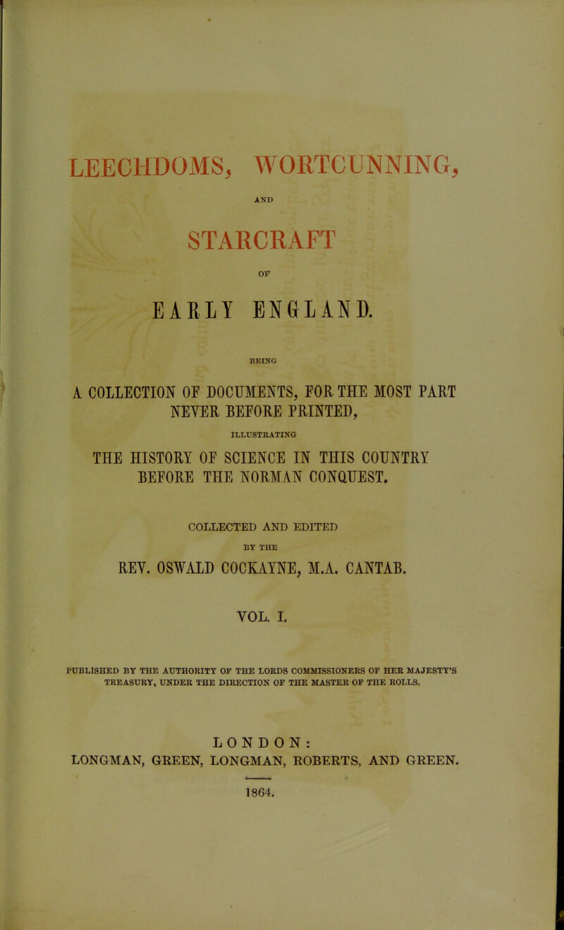 AND STARCRAFT OF EARLY ENGLAND. BEING A COLLECTION OF DOCUMENTS, FOR THE MOST PART NEYER BEFORE PRINTED, ILLUSTRATING THE HISTORY OF SCIENCE IN THIS COUNTRY BEFORE THE NORMAN CONQUEST. COLLECTED AND EDITED BY THE REY. OSWALD COCKAYNE, M.A. CANTAB. YOL. I. PUBLISHED BY THE AUTHORITY OF THE LORDS COMMISSIONERS OF HER MAJESTY’S TREASURY, UNDER THE DIRECTION OF THE MASTER OF THE ROLLS. LONDON: LONGMAN, GREEN, LONGMAN, ROBERTS, AND GREEN. 1864.