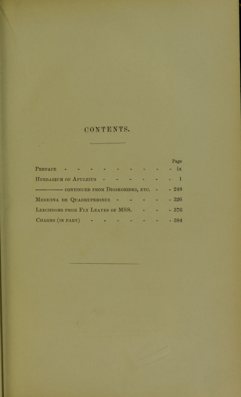 CONTENTS Page Preface ix Herbarium of Afuleius 1 CONTINUED FROM DlOSKORIDES, ETC. - - 248 Medicina de Quadrupedibus ----- 326 Leeciidoms from Fey Leaves of MSS. - - - 376 Charms (in part) - 384