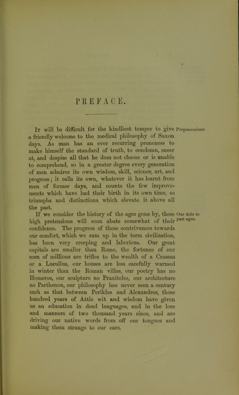 It will be difficult for the kindliest temper to give Prepossessions a friendly welcome to the medical philosophy of Saxon days. As man has an ever recurring proneness to make himself the standard of truth, to condemn, sneer at, and despise all that he does not choose or is unable to comprehend, so in a greater degree every generation of men admires its own wisdom, skill, science, art, and progress; it calls its own, whatever it has learnt from men of former days, and counts the few improve- ments which have had their birth in its own time, as triumphs and distinctions which elevate it above all the past. If we consider the history of the ages gone by, these Our debt to high pretensions will soon abate somewhat of their1>ast ases’ confidence. The progress of those contrivances towards our comfort, which we sum up in the term civilization, has been very creeping and laborious. Our great capitals are smaller than Rome, the fortunes of our men of millions are trifles to the wealth of a Crassus or a Lucullus, our houses are less carefully warmed in winter than the Roman villas, our poetry has no Homeros, our sculpture no Praxiteles, our architecture no Parthenon, our philosophy has never seen a century such as that between Perikles and Alexandras, those hundred years of Attic wit and wisdom have given us an education in dead languages, and in the lore and manners of two thousand years since, and are driving our native words from off our tongues and making them strange to our ears.