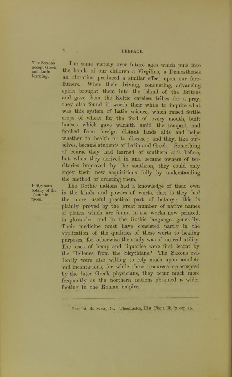 The Saxons accept Greek and Latin learning. Indigenous botany of the Teutonic races. 1 he same victory over future ages which puts into the hands of our children a Virgilius, a Demosthenes an Horatius, produced a similar effect upon our fore- fathers. When their driving, conquering, advancing spirit brought them into the island of the Britons and gave them the Keltic careless tribes for a prey, they also found it worth their while to inquire what was this system of Latin science, which raised fertile crops of wheat for the food of every mouth, built houses which gave warmth amid the tempest, and fetched from foreign distant lands aids and helps whether to health or to disease ; and they, like our- selves, became students of Latin and Greek. Something of course they had learned of southern arts before, but when they arrived in and became owners of ter- ritories improved by the southron, they could only enjoy their new acquisitions fully by understanding the method of ordering them. The Gothic nations had a knowledge of their own in the kinds and powers of worts, that is they had the more useful practical part of botany ; this is plainly proved by the great number of native names of plants which are found in the works now printed, in glossaries, and in the Gothic languages generally. Their medicine must have consisted partly in the application of the qualities of these worts to healing purposes, for otherwise the study was of no real utility. The uses of hemp and liquorice were first learnt by the Hellenes, from the Skythians.1 The Saxons evi- dently were also willing to rely much upon amulets and incantations, for while these resources are accepted by the later Greek physicians, they occur much more frequently as the northern nations obtained a wider footing in the Koman empire. i Herodot. lib. iv. cap. 74. Tkeofrastos, Ilist. Plant, lib. ix. cap. 15.