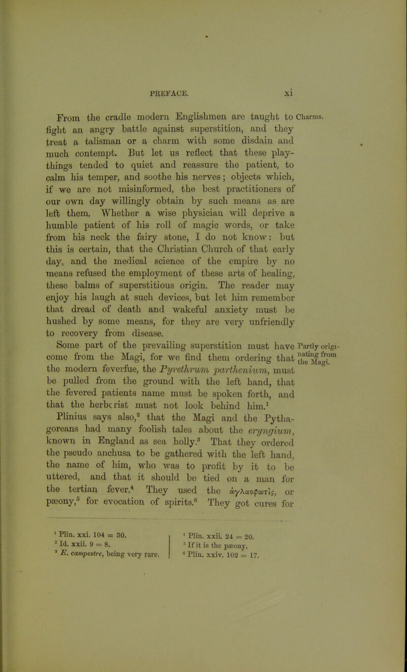 From the cradle modern Englishmen are taught to Charms, fight an angry battle against superstition, and they treat a talisman or a charm with some disdain and much contempt. But let us reflect that these play- things tended to quiet and reassure the patient, to calm his temper, and soothe his nerves; objects which, if we are not misinformed, the best practitioners of our own day willingly obtain by such means as are left them. Whether a wise physician will deprive a humble patient of his roll of magic words, or take from hi3 neck the fairy stone, I do not know: but this is certain, that the Christian Church of that early day, and the medical science of the empire by no means refused the employment of these arts of healing, these balms of superstitious origin. The reader may enjoy his laugh at such devices, but let him remember that dread of death and wakeful anxiety must be hushed by some means, for they are very unfriendly to recovery from disease. Some part of the prevailing superstition must have Partly origi- come from the Magi, for we find them ordering that ^Magf1 the modern feverfue, the Pyrethrum parthenium, must be pulled from the ground with the left hand, that the fevered patients name must be spoken forth, and that the herbcrist must not look behind him.1 Plinius says also,2 that the Magi and the Pytha- goreans had many foolish tales about the evyngium, known in England as sea holly.3 That they ordered the pseudo anchusa to be gathered with the left hand, the name of him, who was to profit by it to be uttered, and that it should be tied on a man for the tertian fever.4 They used the «yAao<p«jr(c, or pseony,0 for evocation of spirits.0 They got cures for 1 Plin. xxi. 104 = 30. 2 Id. xxii. 9 = 8. 3 E. campestre, being very rare. 1 Plin. xxii. 24 = 20. 5 If it is the pseony. 6 Plin. xxiv. 102 =17.