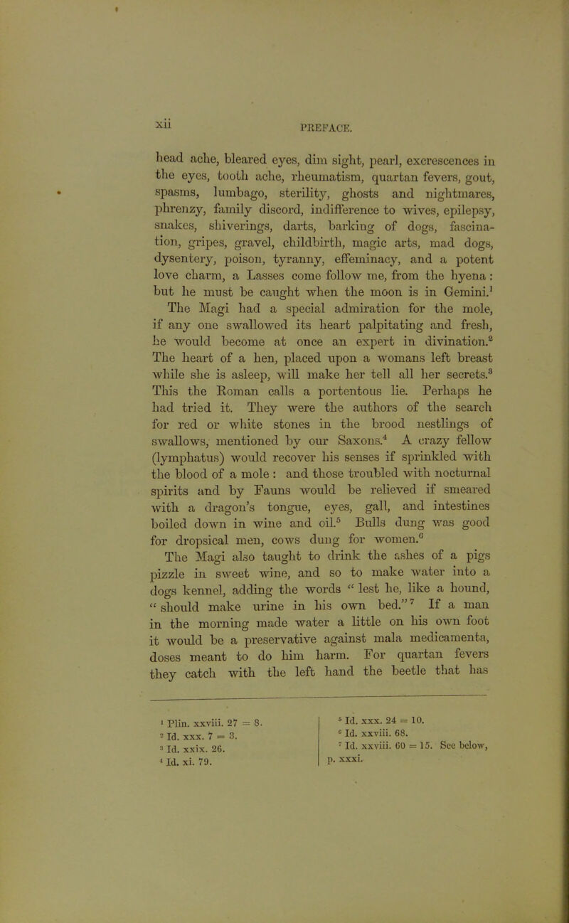 head ache, bleared eyes, dim sight, pearl, excrescences in the eyes, tooth ache, rheumatism, quartan fevers, gout, spasms, lumbago, sterility, ghosts and nightmares, plirenzy, family discord, indifference to wives, epilepsy, snakes, shiverings, darts, barking of dogs, fascina- tion, gripes, gravel, childbirth, magic arts, mad dogs, dysentery, poison, tyranny, effeminacy, and a potent love charm, a Lasses come follow me, from the hyena: but he must be caught when the moon is in Gemini.' The Magi had a special admiration for the mole, if any one swallowed its heart palpitating and fresh, he would become at once an expert in divination.2 The heart of a hen, placed upon a womans left breast while she is asleep, will make her tell all her secrets.3 This the Roman calls a portentous lie. Perhaps he had tried it. They were the authors of the search for red or white stones in the brood nestlings of swallows, mentioned by our Saxons.4 A crazy fellow (lympkatus) would recover his senses if sprinkled with the blood of a mole : and those troubled with nocturnal spirits and by Fauns would be relieved if smeared with a dragon’s tongue, eyes, gall, and intestines boiled down in wine and oil.3 Bulls dung was good for dropsical men, cows dung for women.0 The Magi also taught to drink the ashes of a pigs pizzle in sweet wine, and so to make water into a dogs kennel, adding the words “ lest he, like a hound, “ should make urine in his own bed.”5 * 7 If a man in the morning made water a little on his own foot it would be a preservative against mala medicamenta, doses meant to do him harm. For quartan fevers they catch with the left hand the beetle that has 1 Plin. xxviii. 27 = 8- 2 Id. xxx. 7 = 3. 3 Id. xxix. 26. 4 Id. xi. 79. 5 Id. xxx. 24 = 10. 0 Id. xxviii. 68. 7 Id. xxviii. 60 = 15. See below, p. xxxi.