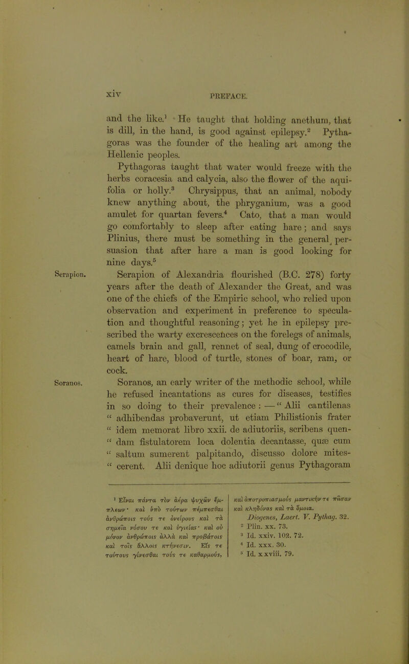 Serapion. Soranos. and the like.1 He taught that holding anethum, that is dill, in the hand, is good against epilepsy.2 Pytha- goras was the founder of the healing art among the Hellenic peoples. Pythagoras taught that water would freeze with the herbs coracesia and calycia, also the flower of the aqui- folia or holly.3 Chrysippus, that an animal, nobody knew anything about, the phryganium, was a good amulet for quartan fevers.4 Cato, that a man would go comfortably to sleep after eating hare; and says Plinius, there must be something in the general per- suasion that after hare a man is good looking for nine days.5 Serapion of Alexandria flourished (B.C. 278) forty years after the death of Alexander the Great, and was one of the chiefs of the Empiric school, who relied upon observation and experiment in preference to specula- tion and thoughtful reasoning; yet he in epilepsy pre- scribed the warty excrescences on the forelegs of animals, camels brain and gall, rennet of seal, dung of crocodile, heart of hare, blood of turtle, stones of boar, ram, or cock. Soranos, an early writer of the methodic school, while he refused incantations as cures for diseases, testifies in so doing to their prevalence : ■— “ Alii cantilenas “ adhibendas probaverunt, ut etiam Philistionis frater “ idem memorat libro xxii. de adiutoriis, scribens quen- “ dam fistulatorem loca dolentia decantasse, quae cum “ saltum sumerent palpitando, discusso dolore mites- “ cerent. Alii denique hoc adiutorii genus Pythagoram 1 EJvai iravra rbu aepa \pvx&P e/a- irkewp • ical inr'u rovrwv Tre/xireadai apdpanrois rovs re opeipovs Kal ra arjp.e?a vicrov re Kal uyieias • ical ov fifipop avdpclnrois «AAct ical nrpofiarois ical rots akkms i<rr)ve<ru>. El's re roi’irovs yivecrQai rovs re icaOappovs, ical car or poiriarpovs pavriK^p re nuaav Kal ickySopas Kal ra <ip.oia. Diogenes, Laert. V. Pythag. 32. 2 Plin. xx. 73. 3 Id. xxiv. 102. 72. 4 Id. xxx. 30. 6 Id. xxviii. 79.