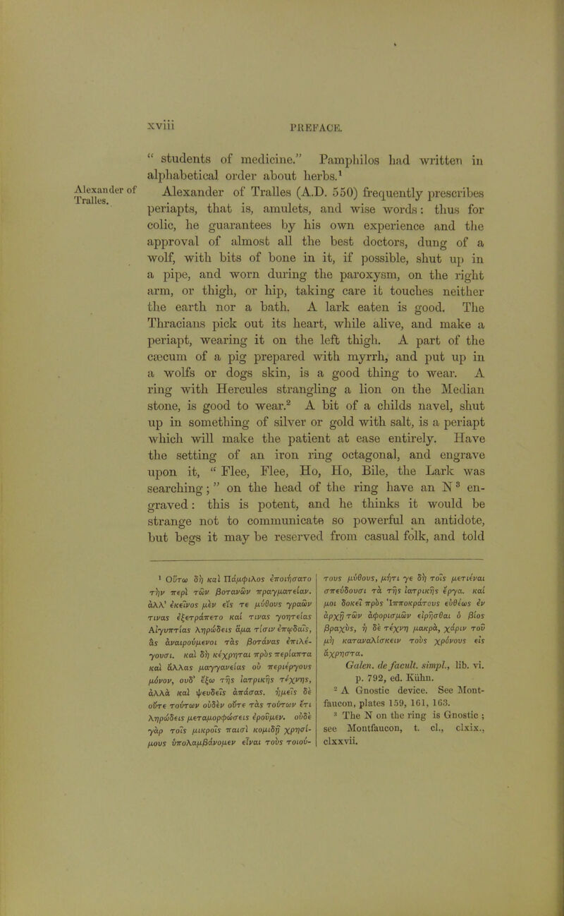 Alexander of Tralles. “ students of medicine.” Pamphilos had written in alphabetical order about herbs.1 Alexander of Tralles (A.D. 550) frequently prescribes periapts, that is, amulets, and wise words: thus for colic, he guarantees by his own experience and the approval of almost all the best doctors, dung of a wolf, with bits of bone in it, if possible, shut up in a pipe, and worn during the paroxysm, on the right arm, or thigh, or hip, taking care it touches neither the earth nor a bath. A lark eaten is good. The Thracians pick out its heart, while alive, and make a periapt, wearing it on the left thigh. A part of the caecum of a pig prepared with myrrh, and put up in a wolfs or dogs skin, is a good thing to wear. A ring with Hercules strangling a lion on the Median stone, is good to wear.2 * * * * * A bit of a cliilds navel, shut up in something of silver or gold with salt, is a periapt which will make the patient at ease entirely. Have the setting of an iron ring octagonal, and engrave upon it, “ Flee, Flee, Ho, Ho, Bile, the Lark was searching; ” on the head of the ring have an N8 en- graved : this is potent, and he thinks it would be strange not to communicate so powerful an antidote, but begs it may be reserved from casual folk, and told 1 Outoo 51; /cal ndpcpiAos ewoii)(raTo tV Trepl tcov fiorav&v wpayparelav. a A A.’ ineivos pev eis re pvdovs ypaSiv rivas e^erpdwero Kai rivas yoyre'ias Alyvwr'ias AypuSeis apa rltriv iwcpda'is, ava.ipovp.evoL Tas ffordvas ewiAe- yovm. /cal 51; icexpyTai npbs wep'iawra /cal &AAas payyaveias ov weptepyovs pivov, ov5’ e£co rys larpiKys rc-xvys, aAAa /cal \pev8e?s awdcras. ypels 8e otire rohrcov oiiSev ovre was rovrcav eri AypwSets perapoprpdxreLs epovpev. ovSe yap ro?s piicpois waial icoptdf) XPV0’1' povs vwoAap/davopev eTvat rovs roiov- rovs pvdovs, p'fjTl ye 51; rails penevai awevSovcri rd rys larpiKys epya. Kai poL Sone7 wpbs 'IwwoKpdrovs eudeoos ev apxp rS>v acpopiapwv elpyaBai 6 f3tos Ppaxvs, y 5e rexvy paicpa, x°-Plv T°v pKaravaXicrKeiv rovs xp^vovs els dxpyara. Galen, de facult. simpl., lib. vi. p. 792, ed. Kuhn. 2 A Gnostic device. See Mont- faucon, plates 159, 161, 163. 3 The N on the ring is Gnostic ; see Montfaucon, t. cl., clxix., clxxvii.