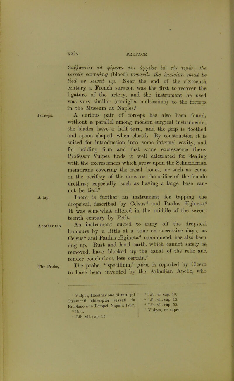 Forceps. A tap. Another tap. The Probe, biuppotiTTeov ta pipovTu. Tiov uyyeioov en) ti)v to/xr;v ; vessels carrying (blood) towards the incision must be tied or sewed up. Near the end of the sixteenth century a French surgeon was the first to recover the ligature of the artery, and the instrument he used was very similar (somiglia moltissimo) to the forceps in the Museum at Naples.1 A curious pair of forceps has also been found, without a parallel among modern surgical instruments; the blades have a half turn, and the grip is toothed and spoon shaped, when closed. By construction it is suited for introduction into some internal cavity, and for holding firm and fast some excrescence there. Professor Vulpes finds it well calculated for dealing with the excrescences which grow upon the Schneiderian membrane covering the nasal bones, or such as come on the perifery of the anus or the orifice of the female urethra; especially such as having a large base can- not be tied.2 There is further an instrument for tapping the dropsical, described by Celsus3 and Paulus AEgineta4 It was somewhat altered in the middle of the seven- teenth century by Petit. An instrument suited to carry off the dropsical humours by a little at a time on successive days, as Celsus5 and Paulus fiEgineta0 recommend, has also been dug up. Rust and hard earth, which cannot safely be removed, have blocked up the canal of the relic and render conclusions less certain.' The probe, “ specillum,” yfarj, is reported by Cicero to have been invented by the Arkadian Apollo, who 1 Vulpes, Illustrazione di tutti gli Strumenti chirurgici scavati in Ercolano e in Pompei, Napoli, 1847. 2 Ibid. 3 Lib. vii. cap. 15. 4 Lib. vi. cap. 50. Lib. vii. cap. 15. 11 Lib. vii. cap. 50. 7 Vulpes, ut supra