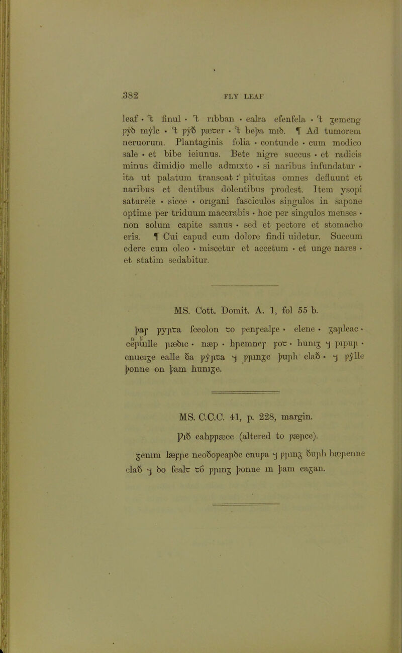 leaf • rt finul • l ribban • ealra efenfela • rt gemeng pyb mylc • 1 pyb paeter • T; bepa nub. If Ad tumorem neruorum. Plantaginis folia • contunde • cum modico sale • et bibe ieiunus. Bete nigre succus • et radicis minus dimidio melle admixto • si naribus infundatur • ita ut palatum transeat f pituitas omnes defluunt et naribus et dentibus dolentibus prodest. Item ysopi satureie • sicce • origani fasciculos singulos in sapone optime per triduum macerabis • hoc per singulos menses • non solum capite sanus • sed et pectore et stomaclio eris. H Cui capud cum dolore findi uidetur. Succum edere cum oleo • miscetur et accetum • et unge nares • et statim sedabitur. MS. Cott. Domit. A. 1, fol 55 b. pap pypta fceolon to penpealpe • elene • gapleac <• cepuille paebic • mep • hpemnep pot • humj pj pipup • cnucije ealle Sa pypta ppmge pupil claS • *j pylle ponne on pam hunije. MS. C.C.C. 41, p. 228, margin. ]?ib eahppaece (altered to paepce). jemm laeppe neo'Sopeapbe cnupa *j ppung Supli haepenne cla'5 bo fealt to ppmg ponne m pam eajan.