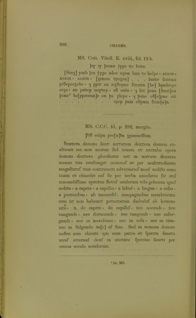 38G MS. Cott. Vitell. E. xviii., fol. 13 b. pi)’ if Jnnan yppe to bote. [Smd ymb pm yppe selce aspen him to helpe • agios • agios • agios • [gemm tpejen] . . . lante fticcan pebepecjebe • *j ppit on aegSejme fticcan [be] hpaelcejte ecje: an patep noptep • ob enbe • q let pone [face]an pone1 be[ppitenn]e on pa plope • *j pone oS[e]jme on opep pam obpum facc[a]n. MS. C.C.C. 41, p. 292, margin. Pib ealpa peo[n]ba jpimneffum. bextera dommi fecit uirtutem dextera dommi ex- altauit me non moriar fed umam et narrabo opera dommi dextera glonficata est m mrtute dextera manus tua confrmgit immicof et per multitudmem mageftatif turn contreuisti adversanof meof mififn iram tuam et comedit eof fic per uerba amedatio fic erif mmundiffime spintus fietuf oculomm tibi gehenna lgmf cedite • a capite • a capillis • a labnf • a lingua • a collo • a pectonbus • ab unmer.fi f • compagimbus membrorum erns ut non habeant potestatem diabuluf ab homme isto • N. de capite • cle capillif • Nec nocendi • Nec tangendi • nec dornnendi • Nec tangendi • nec mfur- srendi • nec m mendiano • nec m uifii • nec m risu • nec m fulgendo Ne[c] ef fine. Sed m nomine dommi noftri lesu cliristi qui cum patre et fpinai fancto unuf mternuf deuf m unitate fpintus fancti per omnia secula seculorum. 1 Ki, MS.