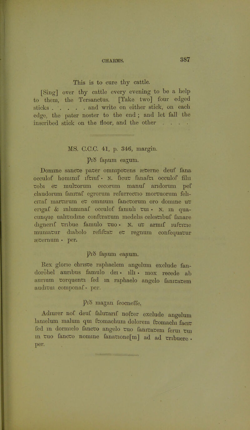 This is to cure thy cattle. [Sing] over thy cattle every evening to be a help to them, the Tersanctus. [Take two] four edged sticks and write on either stick, on each edge, the pater noster to the end ; and let fall the inscribed stick on the door, and the other .... MS. C.C.C. 41, p. 346, margin. Pib fapum eajum. Domino sancte pacer ommpotens secerne deuf lana occulof liommif ifemf • n. ficuc fanafci occulof filii cobi ee mulcorum cecorum manuf andorum pel' claudorum fanicaf egrorum refurreccio mortruorum feli- cicaf mamrum ec omnium fanccorum oro domine ue erigaf & mlummaf occulof famuli Cui • n. m qua- cunque ualicudme confcracuin medelis celescibuf fanare dignenf cribue fainulo tuo • N. uc armif mfcitie muniatur diabolo refifcaC ec regnum confequaCur secernum • per. ]h<S fapum eapum. Rex glone chrisce raphaelem angelum exclude fan- dorohel aunbus famulo dei • llli • mox recede ab annum corquenci fed m rapliaelo angelo famcacem audicui componaf • per. ]hb majan feocneffe. Adiurer nof deuf falucarif nofeer exclude angelum lamelum malum qui fcomachum dolorem fcomachi facie fed m dormielo fancto angelo cuo famcatem ferui tui m Cuo faneco nomine fanacione[m] ad ad cribuere • per.