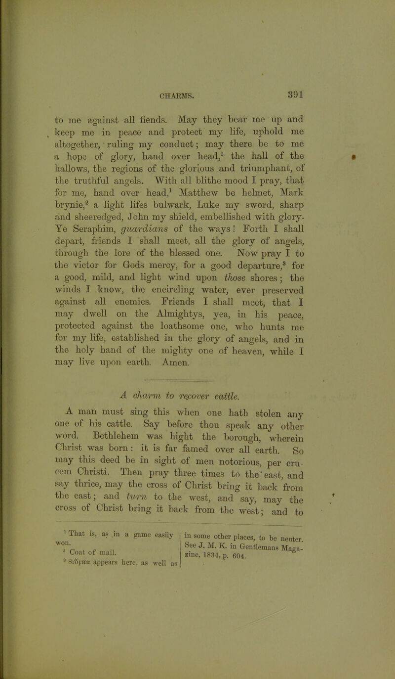 to me against all fiends. May they bear me up and keep me in peace and protect my life, uphold me altogether,' ruling my conduct; may there be to me a hope of glory, hand over head,1 the hall of the hallows, the regions of the glorious and triumphant, of the truthful angels. With all blithe mood I pray, that for me, hand over head,1 Matthew be helmet, Mark brynie,2 3 a light fifes bulwark, Luke my sword, sharp and sheeredged, John my shield, embellished with glory. Ye Seraphim, guardians of the ways ! Forth I shall depart, friends I shall meet, all the glory of angels, through the lore of the blessed one. Now pray I to the victor for Gods mercy, for a good departure,8 for a good, mild, and fight wind upon those shores; the winds I know, the encircling water, ever preserved against all enemies. Friends I shall meet, that I may dwell on the Almightys, yea, in his peace, protected against the loathsome one, who hunts me for my fife, established in the glory of angels, and in the holy hand of the mighty one of heaven, while I may five upon earth. Amen. A charm to recover cattle. A man must sing this when one hath stolen any one of his cattle. Say before thou speak any other word. Bethlehem was hight the borough, wherein Christ was born : it is far famed over all earth. So may this deed be in sight of men notorious, per cru- < em Christi. ri 1 len pray three times to the east, and say thrice, may the cross of Christ bring it back from the east; and turn to the west, and say, may the cross of Christ bring it back from the west; and to 1 That is, as in a game easily ■won. - Coat of mail. 3 Si'Sj.acc appears here, as well as m some other places, to be neuter. See J. M. Iv. in Gentlemans Maga- zine, 1834, p. 604.