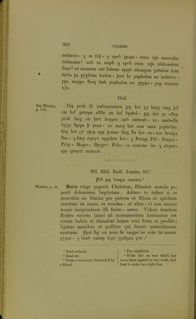 CHARMS. See Wanley, p. 114. Wanley, p. 44. reducac. q in fu]>. q cpeS )>pipa. crux xpi amendie reduoant:1 * anb in nopS q cpeS crux xpi abfeondita funo' et muenta esc Iubeas cpipt ahenjon jebibon him bmba J?a pypfran haelon • J>aet hi pophelan ne miheon . ] pa nseppe Seop bceb popholen ne pyp]?e • peji crucem xpi. Ibid. Gip peoh iy unbepnumen gip hie py hojip smj Juf on hif petepa obbe on hif bpibel. jip hit pi o'Sep peoh finj on ]>aet hoppec anb ontenb . in. canbella bjiyp <Spipa p peax • ne msj hit nan man pophelan. Gip hit py o]?ep opp ]ionne finj bu hit on. mi. healpa Sm • q fins sepept uppihte hit • -j Petup Pol. Patpic • Pilip • Mapie* Bpi^it* Felic* m nomine dei q clnpic* qui quepit inuenit. MS. Bibl. Bocll. Junius, So.3 Pi'S pip beapn eacenu.4 Maria virgo peperit Christum, Elisabet sterelis pe- perit Johannem baptistam. Adiuro te infans si es masculus an femina per patrem et filium et spiritum sanctum ut exeas, et recedas • et ultra * ei non noceas neque insipientiam illi facias • amen. Yidens dominus flentes sorores lazari ad monumentum lacrimatus est coram iudeis et clamabat lazare veni foras et prodiit; ligatus manibus et pedibus qui fuerat quatriduanus mortuus. Ppit Sip on pexe be nseppe ne com to nanen pypee • q bmb unbep lnpe ppibpan pot ;5 1 Read reducat. - Read est. 3 From a transcript forwarded by a friend. 4 For childbirth. 3 Write this on wax which has never been applied to any work, and bind it under her right foot.