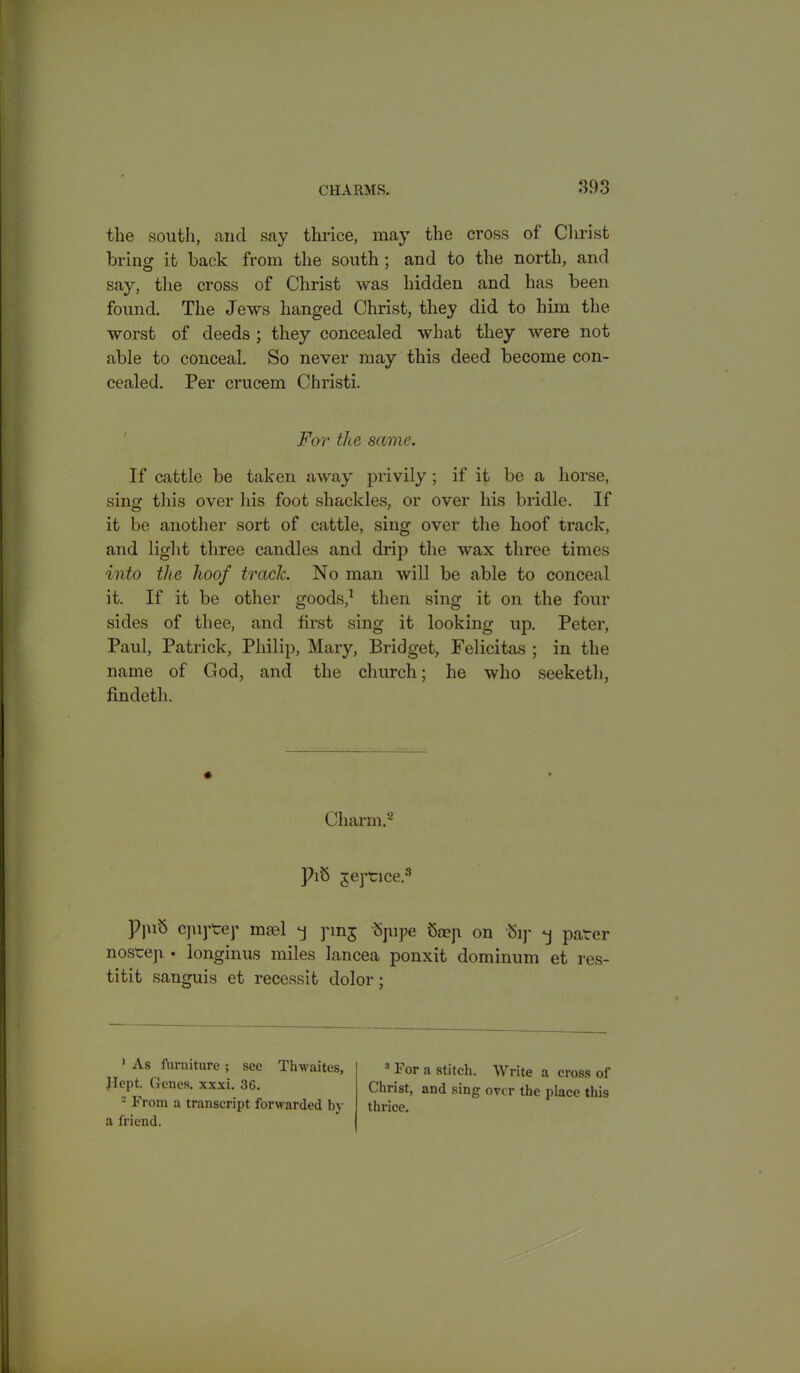 the south, and say thrice, may the cross of Christ bring it back from the south : and to the north, and say, the cross of Christ was hidden and has been found. The Jews hanged Christ, they did to him the worst of deeds ; they concealed what they were not able to conceal. So never may this deed become con- cealed. Per crucem Christi. For the same. If cattle be taken away privily; if it be a horse, sing this over his foot shackles, or over his bridle. If it be another sort of cattle, sing over the hoof track, and light three candles and drip the wax three times into the hoof trach No man will be able to conceal it. If it be other goods,1 then sing it on the four sides of thee, and first sing it looking up. Peter, Paul, Patrick, Philip, Mary, Bridget, Felicitas ; in the name of God, and the church; he who seeketh, findeth. Charm.2 * }hS geptice.8 P|uS cpiptey msel -j pnj Spipe 8aep on % *j pater nostep • longinus miles lancea ponxit dominum et res- titit sanguis et recessit dolor; 1 As furniture ; see Thwaites, Jlept. Genes, xxxi. 3G. 2 From a transcript forwarded by a friend. 3 For a stitch. Write a cross of Christ, and sing over the place this thrice.