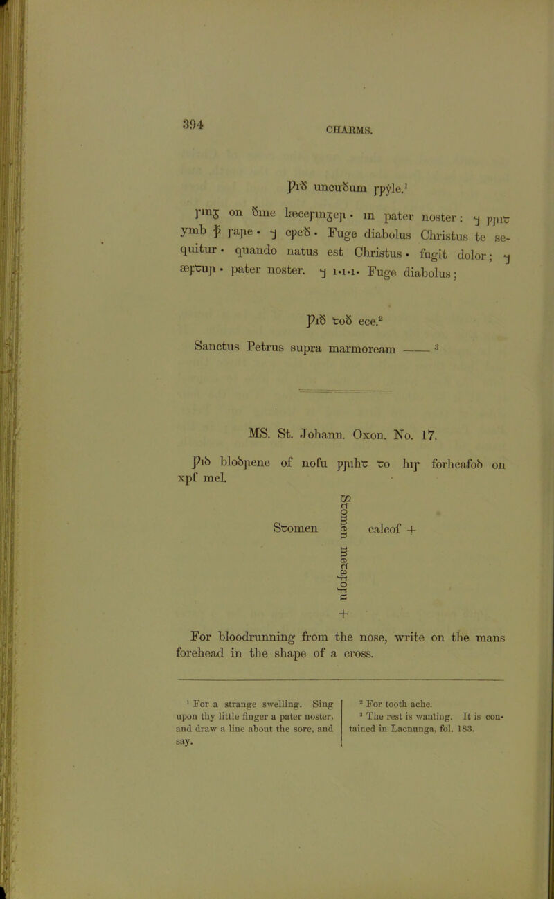 CHARMS. Pi 8 uncuSum j'pyle.1 rm5 on 8l^e lsecepmjeji • in pater noster: q pjnt ymb p pape • q cpeb . Fuge diabolus Christus te se- qiutur • quando natus est Christus • fugit dolor; q toptup • pater noster. q i»i»i* Fuge diabolus; Pib toS ece.2 Sanetus Petrus supra marmoream 3 MS. St. Johann. Oxon. No. 17. Pib blobpene of nofu pjuht to hip forheafob on xpf mel. Stomen go cf o B 05 P B 42 o V! £5 + calcof -f For bloodrunning from the nose, write on the mans forehead in the shape of a cross. 1 For a strange swelling. Sing upon thy little finger a pater noster, and draw a line about the sore, and say. 2 For tooth ache. 3 The rest is wanting. It is con- tained in Lacnunga, fol. 183.