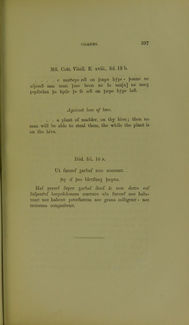 MS. Cott. Vitell. E. xviii., fol. 13 b. . e msebejie cib on pmjie hype • ponne ne afponb nan man pine beon ne hi ma[n] ne mae^ popfcelan pa lipile pe fe cib on psepe hype bib. Against loss of bees. . . . a plant of madder, on thy hive; then no man will be able to steal them, the while the plant is on the hive. Ibid. fol. 1G a. Ut furicef garbaf non noceant. . pi)- if peo bletfunj psejito. Haf precef fuper jarbaf dicif & non dicto eof fnfpenbif hiejiofolimam ciuitate ubi furicef nec liabi- tent; nec liabent poreftatem nec grana colhgen“ • nec trincum congaubent.