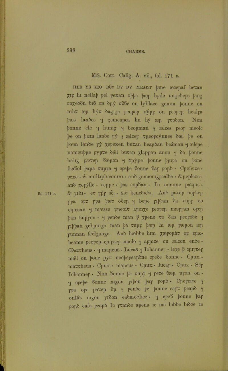 MS. Cott. Calig. A. vii., fol. 171 a. HER YS SEO Bote ]yv dv MEAfrT ]nne aecepaf betan Jip hi nella]> pel pexan o]?]?e ]?aep hpilc unjebepe Jung ongebon bib on bpy oSSe on lyblace jenim ]?onne on nilite aep liyt bagige peopep t^pp on peopep healpa ]?aes lanbes *j jemeapca hn hy aep ptobon. Nim ]?onne ele 'j hunij *j beopman aelces peop meolc I pe on jiaem lanbe py *j aelcep tpeopcynnes basl pe on ]?aem lanbe py jepexen bntan heapban beaman *j aelcpe namcujrpe pyptee bael butean jlappan anon bo jionne lialij paeteep baepon -j bpype ]?onne ]?pipa on ]?one ftabol ]?apa tuppa cpejie Sonne bap popb • Cpefcitee • pexe • & multiplicammi • anb jemaenijpealba • & peplete • anb jepylle • teppe • ]ias Copban • In nomine patpis • fol. I7ib. & piln• ete ppp sci • Site benebictei. Anb patep noptep ppa opte ppa J?aet obep bepe pi]?]?an ba tupp teo cipcean *j maesse ppeofte apmje peopep masppan opep ]?an tujipon • penbe man p ^pene to ban peopobe *j pi]?J?an jebpmge man ]?a tupp ]iaep hi aep paepon aep punnan feteljanje. Anb haebbe him jmpopht op cpic- beame peopep cjupteep meelo -j appitee on aelcon enbe • CDattheus • “j mapcus • Lucas “j Iohannep • leje p cpipuep mail on ]ione pyte neo]?epeapbne cpebe bonne • Cpux • matteheus • Cpux • mapcus • Cpux • lucap • Cpux • Sep Iohannep • Nim bonne J?a tupp pete Saep upon on • *j cpejie bonne mjon pi]?on ]?ap popb • Cpepcite *j ppa opt patep np *j penbe pe ponne eapt peapb -j onlut mjon pibon eabmoblice • *j epeb };onne pay popb eaft peapb Ic ptanbe apena ic me bibbe bibbe ic