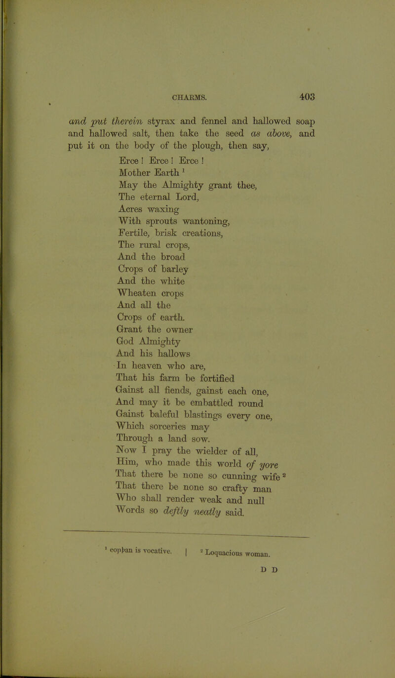 and put therein styrax and fennel and hallowed soap and hallowed salt, then take the seed as above, and put it on the body of the plough, then say, Erce ! Erce ! Erce ! Mother Earth 1 May the Almighty grant thee, The eternal Lord, Acres waxing With sprouts wantoning, Fertile, brisk creations, The rural crops, And the broad Crops of barley And the white Wheaten crops And all the Crops of earth. Grant the owner God Almighty And his hallows In heaven who are, That his farm be fortified Gainst all fiends, gainst each one, And may it be embattled round Gainst baleful blastings every one, Which sorceries may Through a land sow. Now I pray the wielder of all, Him, who made this world of yore That there be none so cunning wife2 That there be none so crafty man Who shall render weak and null Words so deftly neatly said. • eopfcm is vocative. | 2 Loquacious woman, D D