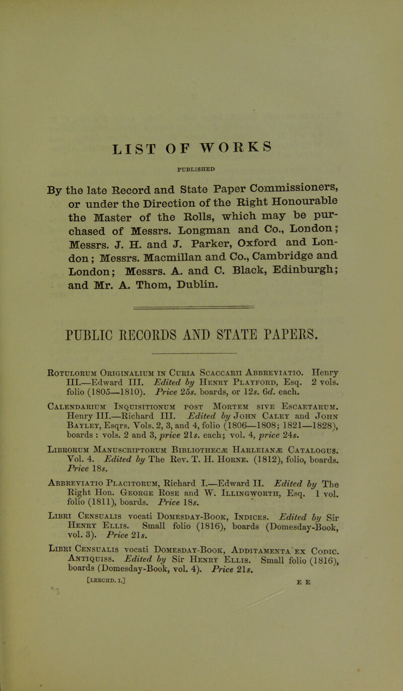 LIST OF WORKS PUBLISHED By the late Record and State Paper Commissioners, or under the Direction of the Right Honourable the Master of the Rolls, which may be pur- chased of Messrs. Longman and Co., London; Messrs. J. H. and J. Parker, Oxford and Lon- don ; Messrs. Macmillan and Co., Cambridge and London; Messrs. A. and C. Black, Edinburgh; and Mr. A. Thom, Dublin. PUBLIC RECORDS AND STATE PAPERS. Rotulorum Originalium in Curia Scaccarii Abbreviatio. Henry III.—Edward III. Edited by Henry Playford, Esq. 2 vols. folio (1805—1810). Price 25s. boards, or 12s. 6d. each. Calendarium Inquisitionum post Mortem siye Escaetarum. Henry III.—Richard III. Edited by John Caley and John Bayley, Esqrs. Yols. 2, 3, and 4, folio (1806—1808; 1821—1828), boards : vols. 2 and 3, price 21s. each; vol. 4, price 24s. Librorum Manuscriptorum Bibliothecae HarleianaE Catalogus. Yol. 4. Edited by The Rev. T. II. IIorne. (1812), folio, boards. Price 18s. Abbreviatio Placitorum, Richard I.—Edward II. Edited by The Right Hon. George Rose and W. Illingworth, Esq. 1 yol. folio (1811), boards. Price 18s. Libri Censualis vocati Domesday-Book, Indices. Edited by Sir Henry Ellis. Small folio (1816), boards (Domesday-Book, vol. 3). Price 21s. Libri Censualis vocati DomesdaVY-Book, Additamenta'ex Codic. Antiquiss. Edited by Sir Henry Ellis. Small folio (1816), boards (Domesday-Book, vol. 4). Price 21s. [leechd. i.] E E