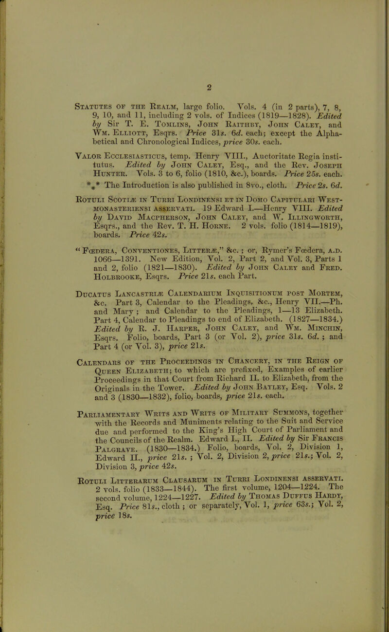 Statutes of the Realm, large folio. Vols. 4 (in 2 parts), 7, 8, 9, 10, and 11, including 2 vols. of Indices (1819—1828). Edited by Sir T. E. Tomlins, John Raithby, JonN Caley, and Wm. Elliott, Esqrs. Price 315. 6^. each; except the Alpha- betical and Chronological Indices, price 305. each. Valor Ecclesiasticus, temp. Henry VIII., Auctoritate Regia insti- tutus. Edited by John Caley, Esq., and the Rev. Joseph Hunter. Vols. 3 to 6, folio (1810, &c.), boards. Price 25s. each. *** The Introduction is also published in 8vo., cloth. Price 2s. 6d. Rotuli Scotije in Turri Londlnensi et in Domo Capitulari West- monasteriensi asservati. 19 Edward I.—Henry VHI. Edited by David Macpherson, John Caley, and W. Illingworth, Esqrs., and the Rev. T. H. Horne. 2 vols. folio (1814—1819), boards. Price 425. “ Fcedera, Conventiones, Litters,” &c. ; or, Rymer’s Fcedera, a.d. 1066—1391. New Edition, Vol. 2, Part 2, and Vol. 3, Parts 1 and 2, folio (1821—1830). Edited by John Caley and Fred. Holbrooke, Esqrs. Price 21 s. each Part. Ducatus Lancastri.® Calendarium Inquisitionum post Mortem, &c. Part 3, Calendar to the Pleadings, &c., Henry Vn.—Ph. and Mary ; and Calendar to the Pleadings, 1—13 Elizabeth. Part 4, Calendar to Pleadings to end of Elizabeth. (1827—1834.) Edited by R. J. Harper, John Caley, and Wm. Minchin, Esqrs. Folio, boards, Part 3 (or Vol. 2), price 315. Gd. ; and Part 4 (or Vol. 3), price 215. Calendars or the Proceedings in Chancery, in the Reign of Queen Elizabeth; to which are prefixed, Examples of earlier Proceedings in that Court from Richard II. to Elizabeth, from the Originals in the Tower. Edited by John Bayley, Esq. Vols. 2 and°3 (1830—1832), folio, boards, price 215. each. Parliamentary Writs and Writs of Military Summons, together with the Records and Muniments relating to the Suit and Service due and performed to the King’s High Court of Parliament and the Councils of the Realm. Edward I., II. Edited by Sii Francis Palgrave. (1830—1834.) Folio, boards, Vol. 2, Division 1, Edward II., price 215. ; Vol. 2, Division 2, price 215.; Vol. 2, Division 3, price 425. Rotuli Bitterarum Clausarum in Turri Londinensi asservati. 2 vols. folio (1833—1844). The first volume, 1204—1224. The second volume, 1224—1227. Edited by Thomas Dufi us Hardy, Esq. Price 815., cloth ; or separately, Vol. 1, price 635.; Vol. 2, price 185.