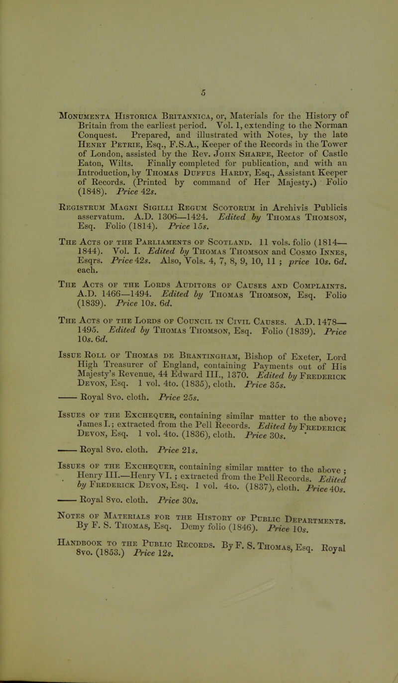 Monumenta Historica Britannica, or, Materials for tlie History of Britain from the earliest period. Vol. 1, extending to the Norman Conquest. Prepared, and illustrated with Notes, by the late Henry Petrie, Esq., F.S.A., Keeper of the Records in the Tower of London, assisted by the Rev. John Sharpe, Rector of Castle Eaton, Wilts. Finally completed for publication, and with an Introduction, by Thomas Duffus Hardy, Esq., Assistant Keeper of Records. (Printed by command of Her Majesty.) Folio (1848). Price 42s. Registrum Magni Sigilli Regum Scotorum in Archivis Publicis asservatum. A.D. 1306—1424. Edited by Thomas Thomson, Esq. Folio (1814). Price 15s. The Acts of the Parliaments of Scotland. 11 vols. folio (1814— 1844). Yol. I. Edited by Thomas Thomson and Cosmo Innes, Esqrs. Price 42s. Also, Yols. 4, 7, 8, 9, 10, 11 ; price 10s. 6c?. each. The Acts of the Lords Auditors of Causes and Complaints. A.D. 1466—1494. Edited by Thomas Thomson, Esq. Folio (1839). Price 10s. 6d. The Acts of the Lords of Council in Civil Causes. A.D. 1478 1495. Edited by Thomas Thomson, Esq. Folio (1839). Price 10s. 6d. Issue Roll of Thomas de Brantingham, Bishop of Exeter, Lord High Treasurer of England, containing Payments out of His Majesty’s Revenue, 44 Edward III., 1370. Edited by Frederick Devon, Esq. 1 vol. 4to. (1835), cloth. Price 35s. Royal 8vo. cloth. Price 25s. Issues of the Exchequer, containing similar matter to the above • James I.; extracted from the Pell Records. Edited Frederick Devon, Esq. 1 vol. 4to. (1836), cloth. Price 30s. ■ Royal 8vo. cloth. Price 21 s. Issues of the Exchequer, containing similar matter to the above • , Hem y I II. Henry YI. ; extracted from the Pell Records. Edited by Frederick Devon, Esq. 1vol. 4to. (1837), cloth. Price 40s. Royal 8vo. cloth. Price 30s. Notes of Materials for By F. S. Thomas, Esq. the History of Public Departments. Demy folio (1846). Price 10s. Handbook to the Public Recobds. By F. S. Thomas, Esq. 8vo. (1853.) Price 12s. Royal