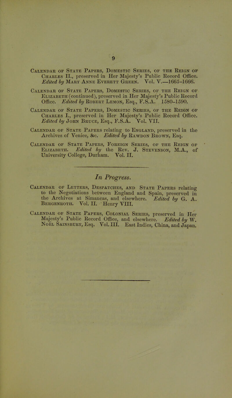 Calendar of State Papers, Domestic Series, op the Reign of Charles II., preserved in Her Majesty’s Public Record Office. Edited by Mary Anne Everett Green. Vol. V.—1665-1666. Calendar of State Papers, Domestic Series, of the Reign of Elizabeth (continued), preserved in Her Majesty’s Public Record Office. Edited by Robert Lemon, Esq., F.S.A. 1580-1590. Calendar of State Papers, Domestic Series, of the Reign of Charles I., preserved in Her Majesty’s Public Record Office. Edited by John Bruce, Esq., F.S.A. Yol. VII. Calendar of State Papers relating to England, preserved in the Archives of Venice, &c. Edited by Rawdon Brown, Esq. Calendar of State Papers, Foreign Series, of the Reign of Elizabeth. Edited by the Rev. J. Stevenson, M.A., of University College, Durham. Vol. II. In Progress. Calendar of Letters, Despatches, and State Papers relating to the Negotiations between England and Spain, preserved in the Archives at Simancas, and elsewhere. Edited by G. A. Bergenroth. Vol. II. Henry VHI. Calendar of State Papers, Colonial Series, preserved in Her Majesty’s Public Record Office, and elsewhere. Edited by W. Noel Sainsbury, Esq. Vol. III. East Indies, China, and Japan.