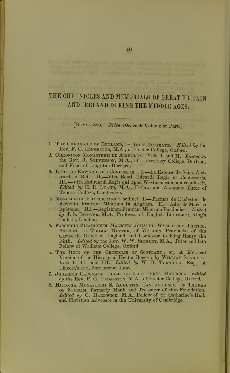 THE CHRONICLES AND MEMORIALS OE GREAT BRITAIN AND IRELAND DURING THE MIDDLE AGES. [Royal 8vo. Price 10s. each Volume or Part.] 1. The Chronicle of England, by John Capgrave. Edited by the Rev. F. C. Hingeston, M.A., of Exeter College, Oxford. 2. Chronicon Monasterii de Abingdon. Vols. I. and II. Edited by the Rev. J. Stevenson, M.A., of University College, Durham^ and Vicar of Leighton Buzzard. 3. Lives of Edward the Confessor. I.—La Estoire de Seint Aed- ward le Rei. II.—Vita Beati Edvardi Regis et Confessoris. III.—Vita JEduuardi Regis qui apud Westmonasterium requiescit. Edited by II. R. Luard, M.A., Fellow and Assistant Tutor of Trinity College, Cambridge. 4. Monumenta Franciscana ; scilicet, I.—Thomas de Eccleston de Adventu Fratrum Minorum in Angliam. II.—Adas de Marisco Epistolse. III.—Registrum Fratrum Minorum Londoniae. Edited by J. S. Brewer, M.A., Professor of English Literature, King’s College, London. 5. Fasciculi Zizaniorum Magistri Johannis Wyclif cum Tritico. Ascribed to Thomas Netter, of Walden, Provincial of the Carmelite Order in England, and Confessor to King Henry the Fifth. Edited by the Rev. W. W. Shirley, M.A., Tutor and late Fellow of Wadham College, Oxford. 6. The Buik of the Croniclis of Scotland ; or, A Metrical Version of the History of Hector Boece ; by William Stewart. Vols. I., II., and III. Edited by W. B. Turnbull, Esq., of Lincoln’s Inn, Barrister-at-Law. 7. Johannis Capgrave Liber de Illustribus Henricis. Edited by the Rev. F. C. Hingeston, M.A., of Exeter College, Oxford. 8. Historia Monasterii S. Augustini Cantuariensis, by Thomas of Elmham, formerly Monk and Treasurer of that Foundation. Edited by C. Hardwick, M.A., Fellow of St. Catharine’s Hall, and Christian Advocate in the University of Cambridge.