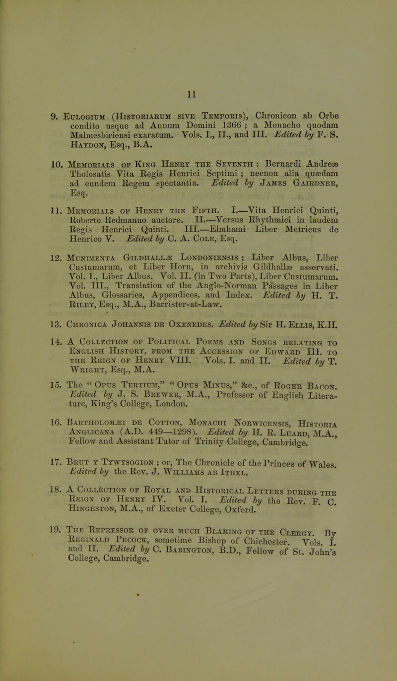 9. Eulogium (IIistoriarum sive Temporis), Chronicon ab Orbe condito usque ad Annum Domini 1366 ; a Monacho quodam Malmesbiriensi exaratum. Yols. I., II., and III. Edited by F. S. Haydon, Esq., B.A. 10. Memorials of King Henry the Seventh : Bernardi Andreas Tholosatis Yita Regis Henrici Septimi ; necnon alia quaedam ad eundem Regem spectantia. Edited by James Gairdner, Esq. 11. Memorials of Henry the Fifth. I.—Vita Henrici Quinti, Roberto Redmanno auctore. II.—Versus Rhythmici in laudem Regis Henrici Quinti. III.—Elmhami Liber Metricus de Henrico V. Edited by C. A. Cole, Esq. 12. Munimenta Gildhall.zE Londoniensis ; Liber Albus, Liber Custumarum, et Liber Horn, in archivis Gildhallas asservati. Yol. I., Liber Albus. Vol. II. (in Two Parts), Liber Custumarum. Yol. III., Translation of the Anglo-Norman Passages in Liber Albus, Glossaries, Appendices, and Index. Edited by H. T. Riley, Esq., M.A., Barrister-at-Law. 13. Chronica Johannis de Oxenedes. Edited by Sir H. Ellis, K.H. 14. A Collection of Political Poems and Songs relating to English History, from the Accession of Edward III. to the Reign of Henry YIII. Vols. I. and II. Edited by T. Wright, Esq., M.A. 15. The “ Opus Tertium,” “ Opus Minus,” &c., of Roger Bacon. Edited by J. S. Brewer, M.A., Professor of English Litera- ture, King’s College, London. 16. Bartholom^ei de Cotton, Monachi Norwicensis, Historia Anglicana (A.D. 449—1298). Edited by H. R. Luard, M.A. Fellow and Assistant Tutor of Trinity College, Cambridge. 17. Brut y Tywysogion ; or, The Chronicle of the Princes of Wales. Edited by the Rev. J. Williams ab Ithel. 18. A Collection of Royal and Historical Letters during the Reign of Henry IV. Vol. I. Edited by the Rev. F. C IIingeston, M.A., of Exeter College, Oxford. 19. The Repressor of over much Blaming of the Clergy. By Reginald Pecock, sometime Bishop of Chichester. Yols. I. and II. Edited by C. Babington, B.D., Fellow of* St. John’s College, Cambridge.