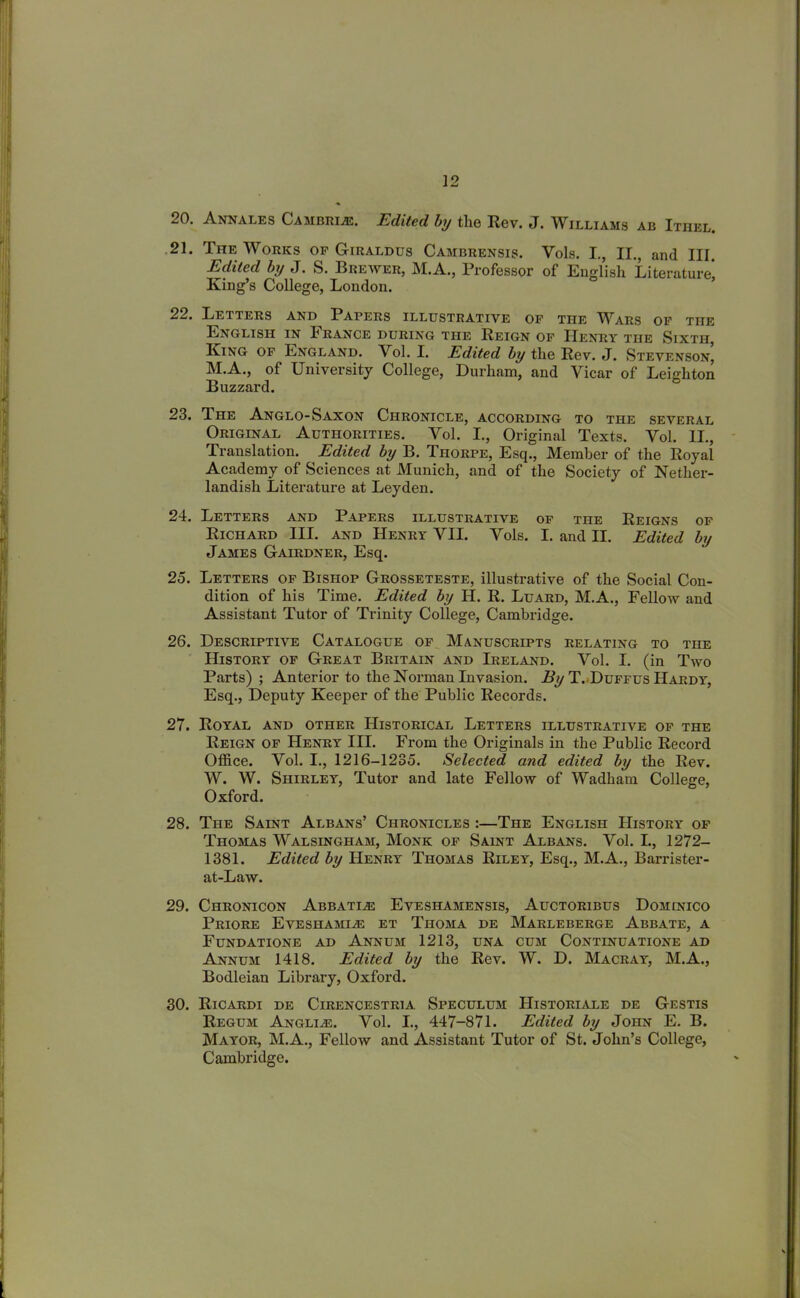 20. Annales Cambrl®. Edited by the Rev. J. Williams ab Ithel. 21. TnE Works of Giraldus Cambrensis. Vols. I., II., and III Edited by J. S. Brewer, M.A., Professor of English Literature* King’s College, London. 22. Letters and Papers illustrative of the ^Vars of the English in Irance during the Reign of Henry the Sixth, King of England. Vol. I. Edited by the Rev. J. Stevenson’ M.A., of University College, Durham, and Vicar of Leighton Buzzard. 23. Ihe Anglo-Saxon Chronicle, according to the several Original Authorities. Vol. I., Original Texts. Vol. II., Translation. Edited by B. Thorpe, Esq., Member of the Royal Academy of Sciences at Munich, and of the Society of Nether- landish Literature at Leyden. 24. Letters and Papers illustrative of the Reigns of Richard III. and Henry VII. Vols. I. and II. Edited by James Gairdner, Esq. 25. Letters of Bishop Grosseteste, illustrative of the Social Con- dition of his Time. Edited by H. R. Luard, M.A., Fellow and Assistant Tutor of Trinity College, Cambridge. 26. Descriptive Catalogue of Manuscripts relating to the History of Great Britain and Ireland. Vol. I. (in Two Parts) ; Anterior to the Norman Invasion. By T. Duffus Hardy, Esq., Deputy Keeper of the Public Records. 27. Royal and other Historical Letters illustrative of the Reign of Henry III. From the Originals in the Public Record Office. Vol. I., 1216-1235. Selected and edited by the Rev. W. W. Shirley, Tutor and late Fellow of Wadham College, Oxford. 28. The Saint Albans’ Chronicles :—The English History of Thomas Walsingham, Monk of Saint Albans. Vol. I., 1272- 1381. Edited by Henry Thomas Riley, Esq., M.A., Barrister- at-Law. 29. Chronicon Abbatle Eveshamensis, Auctoribus Dominico Priore Eveshamie et Thoma de Marleberge Abbate, a Fundatione ad Annum 1213, una cum Continuations ad Annum 1418. Edited by the Rev. W. D. Macray, M.A., Bodleian Library, Oxford. 30. RlCARDI DE ClRENCESTRlA. SPECULUM HlSTORIALE DE GeSTIS Regum Anglie. Vol. I., 447-871. Edited by John E. B. Mayor, M.A., Fellow and Assistant Tutor of St. John’s College, Cambridge.