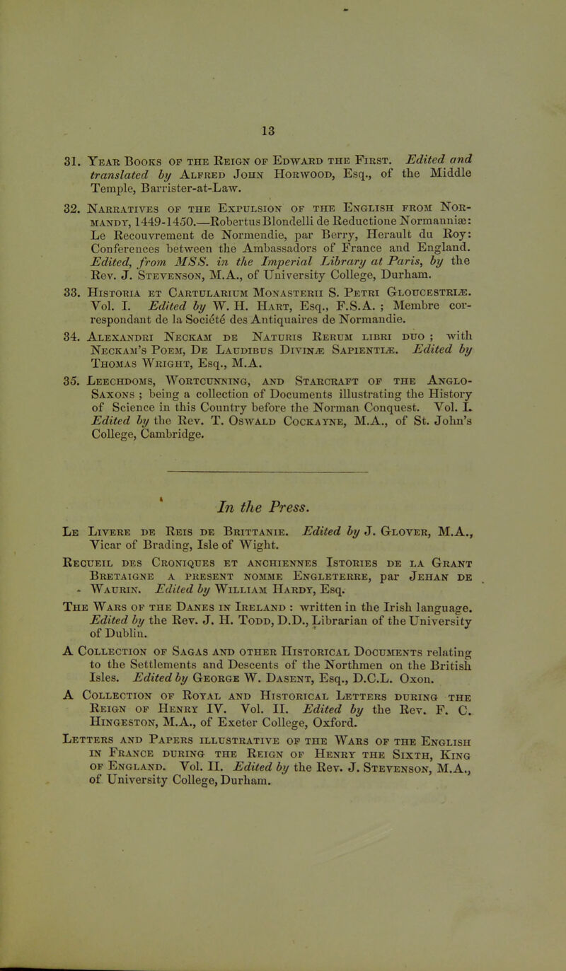 31. Year Books of the Reign of Edward the First. Edited and translated by Alfred John Horwood, Esq., of the Middle Temple, Barrister-at-Law. 32. Narratives of the Expulsion of the English from Nor- mandy, 1449-1450.—RobertusBlondelli de Reductione Normannhe: Le Recouvrement de Normendie, par Berry, Herault da Roy: Conferences between the Ambassadors of France and England. Edited, from, MSS. in the Imperial Library at Paris, by the Rev. J. Stevenson, M.A., of University College, Durham. 33. Historia et Cartularium Monasterii S. Petri Gloucestri;e. Yol. I. Edited by W. H. Hart, Esq., F.S.A. ; Membre cor- respondant de la Societe des Antiquaires de Normandie. 34. Alexandri Necicam de Naturis Rerum libri duo ; with Neckam’s Poem, De Laudibus Divine Sapientle. Edited by Thomas Wright, Esq., M.A. 35. Leechdoms, Wortcunning, and Starcraft of the Anglo- Saxons ; being a collection of Documents illustrating the History of Science in this Country before the Norman Conquest. Yol. I. Edited by the Rev. T. Oswald Cockayne, M.A., of St. John’s College, Cambridge. In the Press. Le Livere de Reis de Brittanie. Edited by J. Glover, M.A., Yicar of Brading, Isle of Wight. Recueil des Croniques et anchiennes Istories de la Grant Bretaigne a present nomme Engleterre, par Jehan de * Waurin. Edited by William Hardy, Esq. The Wars of the Danes in Ireland : written in the Irish language. Edited by the Rev. J. H. Todd, D.D., Librarian of the University of Dublin. A Collection of Sagas and other Historical Documents relating to the Settlements and Descents of the Northmen on the British Isles. Edited by George W. Dasent, Esq., D.C.L. Oxon. A Collection of Royal and Historical Letters during the Reign of Henry IV. Vol. II. Edited by the Rev. F. C. Hingeston, M.A., of Exeter College, Oxford. Letters and Papers illustrative of the Wars of the English in France during the Reign of Henry the Sixth, King of England. Yol. II. Edited by the Rev. J. Stevenson, M.A., of University College, Durham.