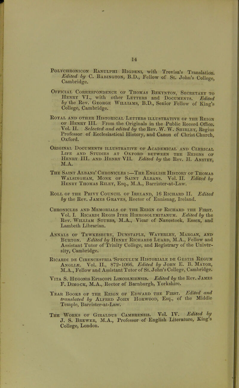 Polychronicon Ranulphi Higdeni, with Trevisa’s Translation. Edited by C. Babington, B.D., Fellow of St. John’s College’ Cambridge. ’ Official Correspondence of Thomas Bekynton, Secretary to Henry VI., with other Letters and Documents. Edited by the Rev. George Williams, B.D., Senior Fellow of King’s College, Cambridge. Royal and other Historical Letters illustrative of the Reign of Henry III. From the Originals in the Public Record Office. Yol. II. Selected and edited by the Rev. W. W. Shirley, Regius Professor of Ecclesiastical History, and Canon of Christ Church. Oxford. Original Documents illustrative of Academical and Clerical Life and Studies at Oxford between the Reigns of Henry III. and Henry YII. Edited by the Rev. H. Anstey, M.A. The Saint Albans’ Chronicles :—The English History of Thomas Walsingham, Monk of Saint Albans. Yol. II. Edited by Henry Thomas Riley, Esq., M.A., Barrister-at-Law. Roll of the Privy Council of Ireland, 16 Richard II. Edited by the Rev. James Graves, Rector of Ennisnag, Ireland. Chronicles and Memorials of the Reign of Richard the First. Yol. I. Ricardi Regis Iter Hierosolymitanum. Edited by the Rev. William Stubbs, M.A., Vicar of Navestock, Essex, and Lambeth Librarian. Annals of Tewkesbury, Dunstaple, Waverley, Margan, and Burton. Edited by Henry Richards Luard, M.A., Fellow and Assistant Tutor of Trinity College, and Registrary of the Univer- sity, Cambridge. Ricardi de Cirencestria Speculum IIistoriale de Gestis Regum Anglic. Yol. II., 872-1066. Edited by John E. B. Mayor, M.A., Fellow and Assistant Tutor of St. John’s College, Cambridge. Vita S. IIugonis Episcopi Lincolniensis. Edited by the Rev. James F. Dimock, M.A., Rector of Barnburgh, Yorkshire. Year Books of the Reign of Edward the First. Edited and translated by Alfred John Horwood, Esq., of the Middle Temple, Barrister-at-Law. The Works of Giraldus Cambrensis. Yol. IV. Edited by J. S. Brewer, M.A., Professor of English Literature, King’s College, London.