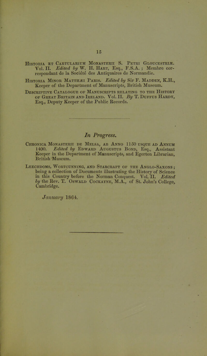 HlSTORIA ET CARTULARIUM MONASTERII S. Petri GlOUCESTRIJE. Yol. II. Edited by W. H. Hart, Esq., F.S.A. ; Membre cor- respondant de la Societe des Antiquaires de Normandie. IIistoria Minor Matthjei Paris. Edited by Sir F. Madden, K.H., Keeper of the Department of Manuscripts, British Museum. Descriptive Catalogue op Manuscripts relating to the History of Great Britain and Ireland. Yol. II. By T. Duffus Hardy, Esq., Deputy Keeper of the Public Records. In Progress. Chronica Monasterii de Melsa, ab Anno 1150 usque ad Annum 1400. Edited by Edward Augustus Bond, Esq., Assistant Keeper in the Department of Manuscripts, and Egerton Librarian, British Museum. Leechdoms, Wortcunning, and Starcraft of the Anglo-Saxons; being a collection of Documents illustrating the History of Science in this Country before the Norman Conquest. Yol. II. Edited by the Rev. T. Oswald Cockayne, M.A., of St. John’s College, Cambridge. January 1864.