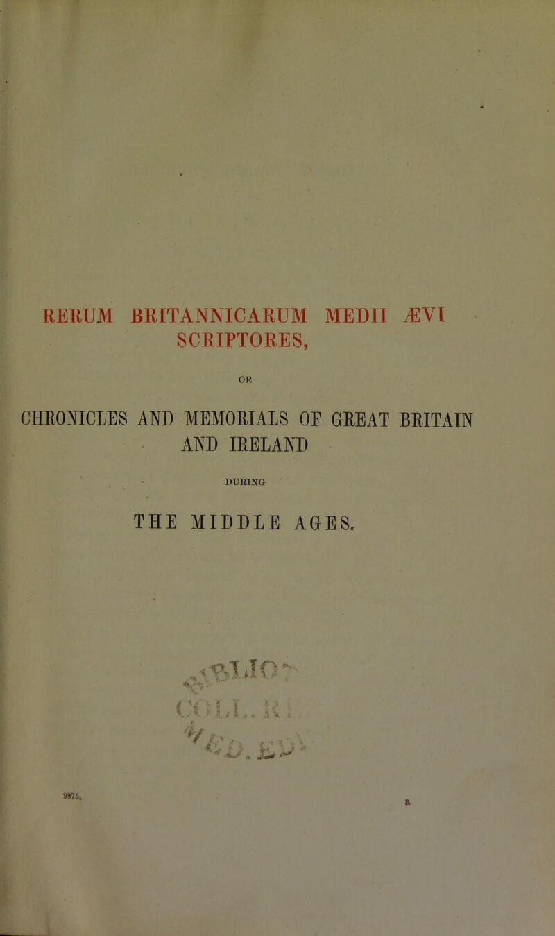 RERUM BRITANNICARUM MEDII MV l SCRIPTORES, OR CHRONICLES AND MEMORIALS OP GREAT BRITAIN AND IRELAND DURING THE MIDDLE AGES. ^ if o V* CO LI V i; j % j * iL/. Ws.