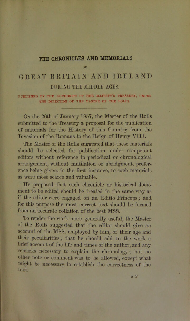 THE CHRONICLES AND MEMORIALS OP GREAT BRITAIN AND IRELAND DURING THE MIDDLE AGES. PUBLISHED BY THE AUTHORITY OP HER MAJESTY’S TREASURY, UNDER THE DIRECTION OP THE MASTER OP THE ROLLS. On the 26th of January 1857, the Master of the Rolls submitted to the Treasury a proposal for the publication of materials for the History of this Country from the Invasion of the Romans to the Reign of Henry VIII. The Master of the Rolls suggested that these materials should he selected for publication under competent editors without reference to periodical or chronological arrangement, without mutilation or abridgment, prefer- ence being given, in the first instance, to such materials as were most scarce and valuable. He proposed that each chronicle or historical docu- ment to he edited should he treated in the same way as if the editor were engaged on an Editio Princeps; and. for this purpose the most correct text should he formed from an accurate collation of the best MSS. To render the work more generally useful, the Master of the Rolls suggested that the editor should give an account of the MSS. employed hy him, of their age and their peculiarities; that he should add to the work a brief account of the life and times of the author, and any remarks necessary to explain the chronology; but no other note or comment was to he allowed, except what might he necessary to establish the correctness of the text.