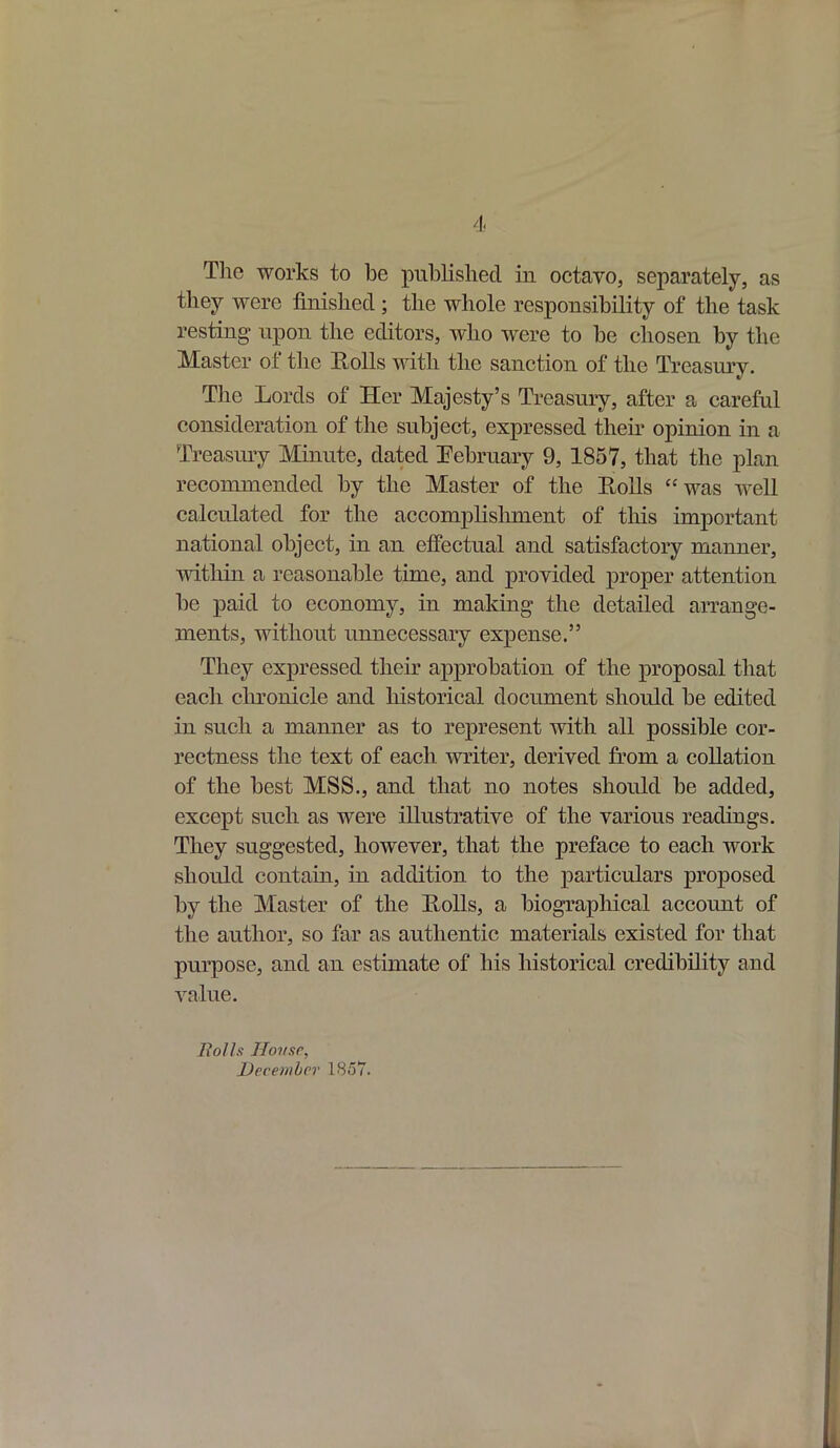 I The works to be published in octavo, separately, as they were finished ; the whole responsibility of the task resting* upon the editors, who were to be chosen by the Master oi the Rolls with the sanction of the Treasury. The Lords of Her Majesty’s Treasury, after a careful consideration of the subject, expressed their opinion in a Treasury Minute, dated February 9, 1857, that the plan recommended by the Master of the Rolls “ was well calculated for the accomplishment of this important national object, in an effectual and satisfactory manner, within a reasonable time, and provided proper attention be paid to economy, in making the detailed arrange- ments, without unnecessary expense.” They expressed their approbation of the proposal that each chronicle and historical document should be edited in such a manner as to represent with all possible cor- rectness the text of each writer, derived from a collation of the best MSS., and that no notes should be added, except such as were illustrative of the various readings. They suggested, however, that the preface to each work should contain, in addition to the particulars proposed by the Master of the Rolls, a biographical account of the author, so far as authentic materials existed for that purpose, and an estimate of his historical credibility and value. Bolls House, December 1857.