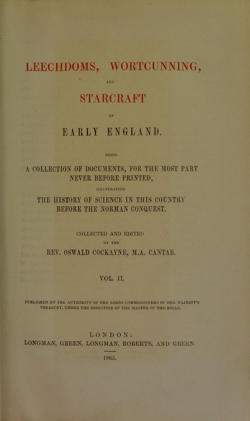 AND STARCRAFT OF EARLY ENGLAND. BEING A COLLECTION OF DOCUMENTS, FOR THE MOST PART NEVER BEFORE PRINTED, ILLUSTRATING TIIE HISTORY OF SCIENCE IN THIS COUNTRY BEFORE THE NORMAN CONQUEST. COLLECTED AND EDITED BY THE REV. OSWALD COCKAYNE, M.A. CANTAB. VOL. II. PUBLISHED BY THE AUTHORITY OE THE LORDS COMMISSIONERS OF HER MAJESTY'S TREASURY, UNDER THE DIRECTION OF THE MASTER OF THE ROLLS. LONDON: LONGMAN, GREEN, LONGMAN, ROBERTS* AND GREEN. l«6o.