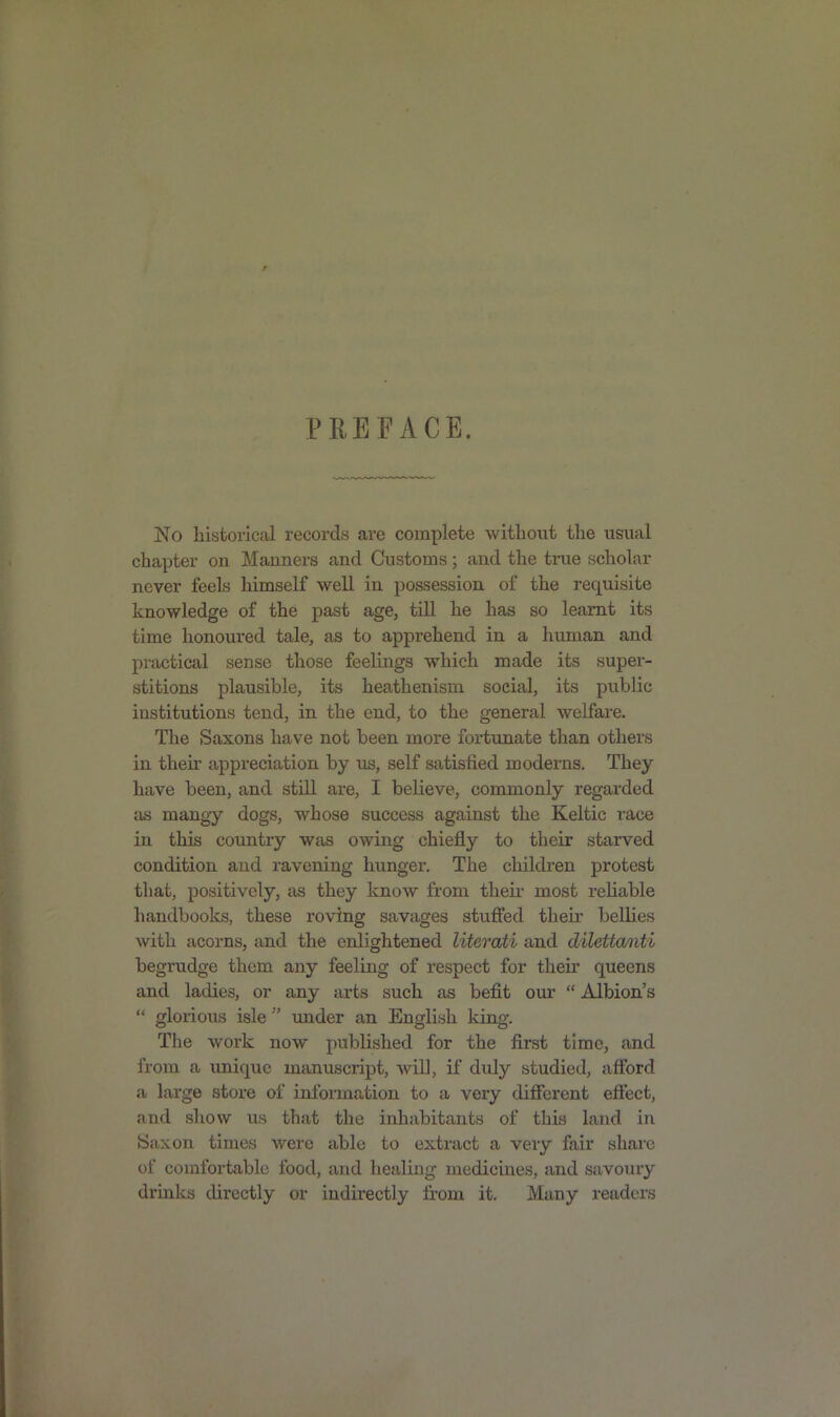 No historical records are complete without the usual chapter on Manners and Customs; and the true scholar never feels himself well in possession of the requisite knowledge of the past age, till he has so learnt its time honoured tale, as to apprehend in a human and practical sense those feelings which made its super- stitions plausible, its heathenism social, its public institutions tend, in the end, to the general welfare. The Saxons have not been more fortunate than others in thek appreciation by us, self satisfied moderns. They have been, and still are, I believe, commonly regarded as mangy dogs, whose success against the Keltic race in this country was owing chiefly to their starved condition and ravening hunger. The children protest that, positively, as they know from their most reliable handbooks, these roving savages stuffed their bellies with acorns, and the enlightened literati and dilettanti begrudge them any feeling of respect for their queens and ladies, or any arts such as befit our “ Albion’s “ glorious isle ” under an English king. The work now published for the first time, and from a unique manuscript, will, if duly studied, afford a large store of information to a very different effect, and show us that the inhabitants of this land in Saxon times were able to extract a very fair share of comfortable food, and healing medicines, and savoury drinks directly or indirectly from it. Many readers