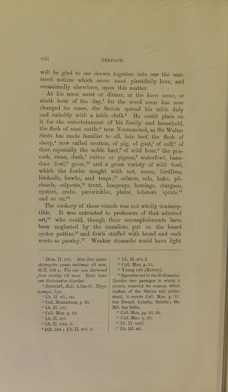 will be glad to see drawn together into one the scat- tered notices which occur most plentifully here, and occasionally elsewhere, upon this matter. At his noon meat or dinner, at the kora nona, or ninth hour ol the day,1 lor the word noon has now changed its sense, the Saxon spread his table duly and suitably with a table cloth.2 He could place on it for the entertainment of his family and household, the flesh of neat cattle,3 now Normanized, as Sir Walter Scott has made familiar to all, into beef, the flesh of sheep,4 now called mutton, of pig, of goat,5 of calf,5 of deer, especially the noble hart,6 of wild boar,6 the pea- cock, swan, duck,7 culver or pigeon,8 waterfowl, barn- door fowl,9 geese,10 and a great variety of wild fowl, which the fowler caught with net, noose, birdlime, birdcalls, hawks, and traps;11 salmon, eels, hake, pil- chards, eelpouts,12 trout, lampreys, herrings, sturgeon, oysters, crabs, periwinkles, plaice, lobsters, sprats,13 and so on.14 The cookery of these viands was not wholly contemp- tible. It was entrusted to professors of that admired art,15 who could, though their accomplishments have been neglected by the annalists, put on the board oyster patties,16 and fowls stuffed with bread and such worts as parsley.17 Weaker stomachs could have light 1 Horn. II. 256. Also Seo punne afn'jtjiobe. jpam mibbeege 0'S non, M.II. 158 a, The sun was darkened from midday till noon. Even here our dictionaries blunder. 2 Beobcla'S,iE.G. 8,line31. Mype hjiaiSel, Lye. 3 Lb. II. vii., etc. 1 Coll. Monasticon, p. 20. 6 Lb. II. xvi. 0 Coll. Mon. p. 22. 7 Lb. II. xvi. 8 Lb. II. xxx. 2. 0 DD. 504 ; Lb. II. xvi. 2. 10 Lb. II. xvi. 2. 11 Coll. Mon. p. 25. 13 Young eels (Kersey). 13 Sppoccas not in the dictionaries. Besides two passages in which it occurs, reserved for reasons which readers of the Shrine will under- stand, it occurs Coll. Mon. p. 23. See French Celerin, Selerin; the MS. has Salin. 11 Coll. Mon. pp. 23, 24. 15 Coll. Mon. p. 22. 13 Lb. II. xxiii. 17 Lb. HI. xii.