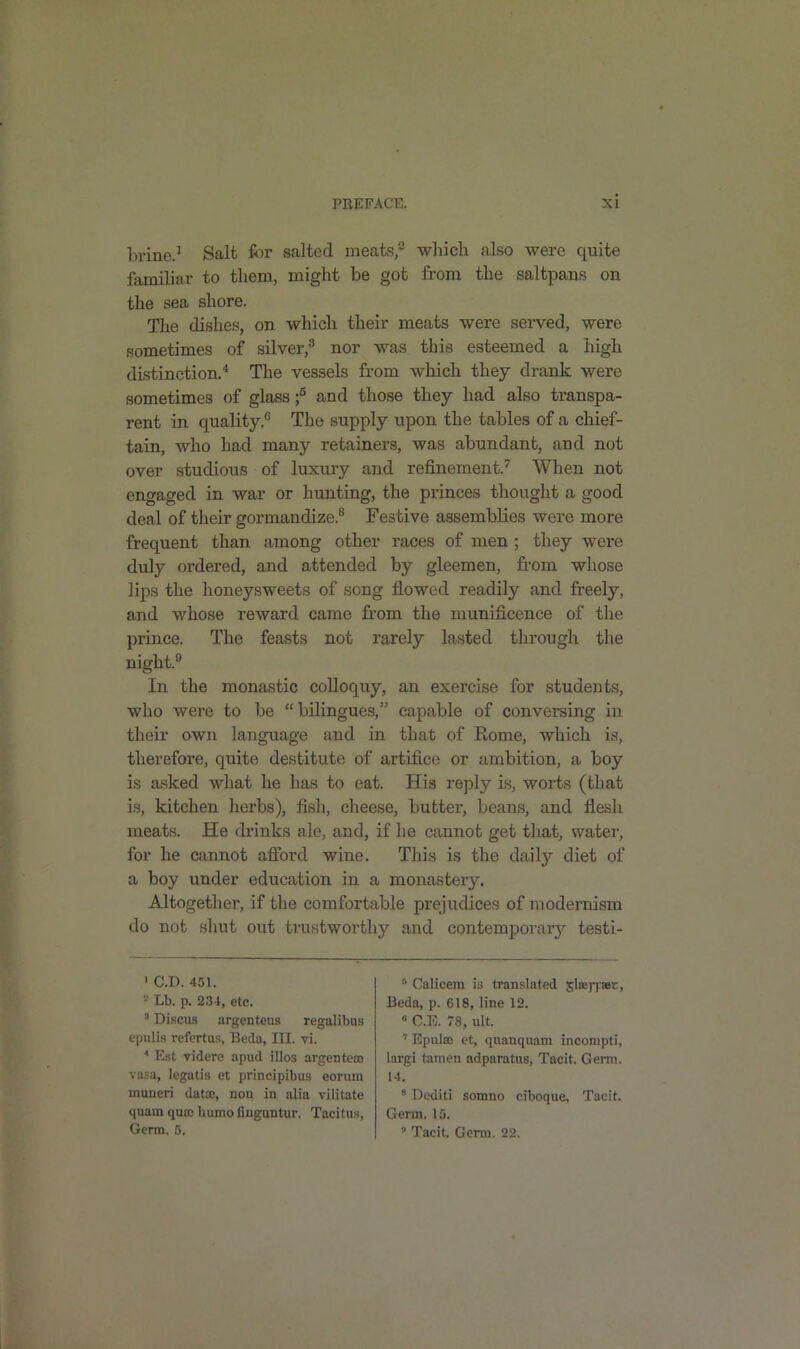 brine.1 Salt for salted meats,2 which also were quite familiar to them, might be got from the saltpans on the sea shore. The dishes, on which their meats were served, were sometimes of silver,3 nor was this esteemed a high distinction.4 The vessels from which they drank were sometimes of glass ;5 and those they had also transpa- rent in quality.6 The supply upon the tables of a chief- tain, who had many retainers, was abundant, and not over studious of luxury and refinement.7 When not engaged in war or hunting, the princes thought a good deal of their gormandize.8 Festive assemblies were more frequent than among other races of men ; they were duly ordered, and attended by gleemen, from whose lips the honeysweets of song flowed readily and freely, and whose reward came from the munificence of the prince. The feasts not rarely lasted through the night.9 In the monastic colloquy, an exercise for students, who were to be “ bilingues,” capable of conversing in their own language and in that of Rome, which is, therefore, quite destitute of artifice or ambition, a boy is asked what he has to eat. His reply is, worts (that is, kitchen herbs), fish, cheese, butter, beans, and flesh meats. He drinks ale, and, if he cannot get that, water, for he cannot afford wine. Tins is the daily7- diet of a boy under education in a monastery. Altogether, if the comfortable prejudices of modernism do not shut out trustworthy and contemporary testi- 1 C.D. 451. 2 Lb. p. 234, etc. 3 Discus argenteus regalibus epulis refertus, Beda, III. vi. * Est videre apud illos argentesc vasa, legatis et principibus eorum muneri data:, non in alia vililate quam qusc humo finguntur. Tacitus, Germ. 5. 5 Calicem is translated sleej-pet, Beda, p. G18, line 12. 0 C.E. 78, ult. 7 Epulaa et, quanquam incompti, largi tamen adparatus, Tacit. Germ. 14. 8 Dediti somno ciboque. Tacit. Germ. 15. ,J Tacit. Genu. 22.