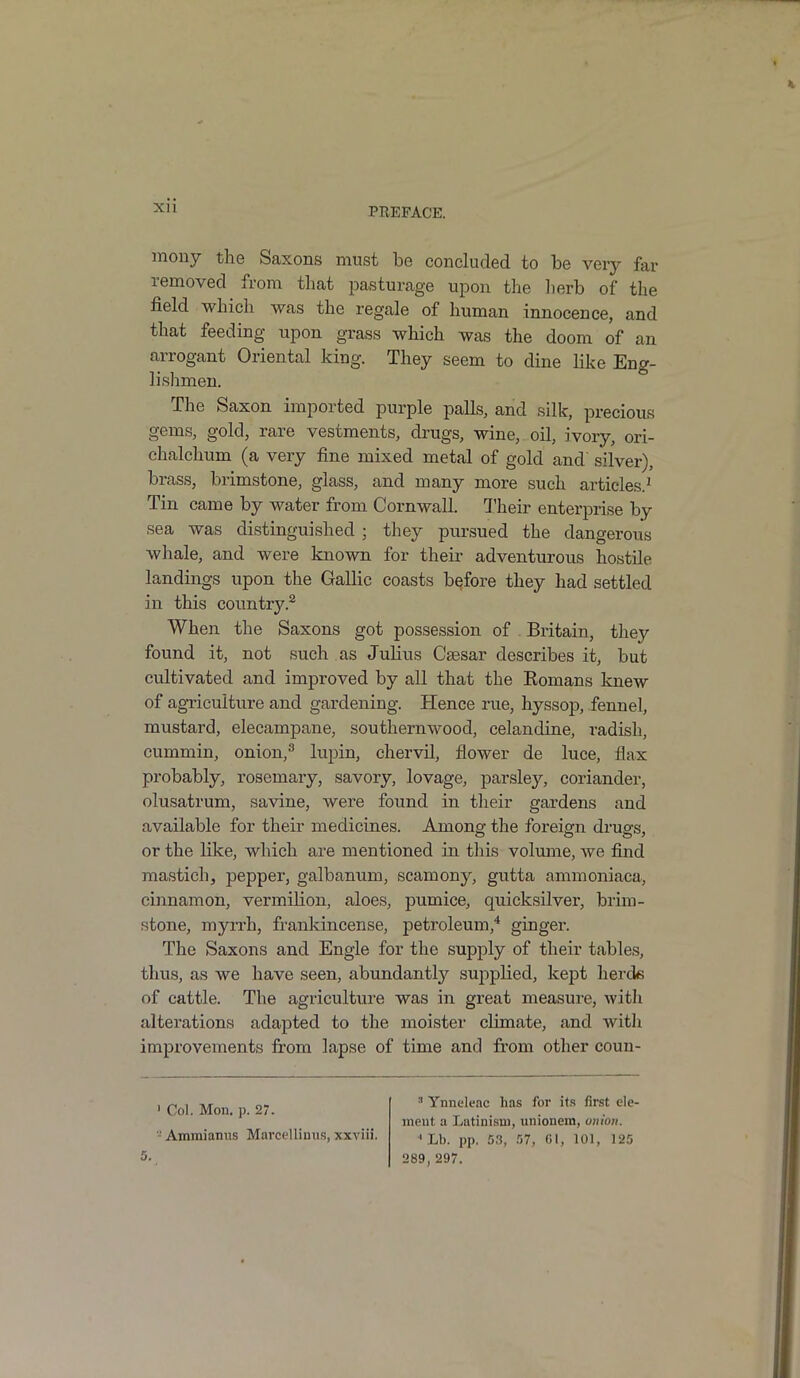 mony the Saxons must be concluded to be very far removed from that pasturage upon the herb of the field which was the regale of human innocence, and that feeding upon grass which was the doom of an arrogant Oriental king. They seem to dine like Eng- lishmen. The Saxon imported purple palls, and silk, precious gems, gold, rare vestments, drugs, wine, oil, ivory, ori- chalclium (a very fine mixed metal of gold and' silver), brass, brimstone, glass, and many more such articles.1 Tin came by water from Cornwall. Their enterprise by sea was distinguished ; they pursued the dangerous whale, and were known for their adventurous hostile landings upon the Gallic coasts before they had settled in this country.2 When the Saxons got possession of Britain, they found it, not such as Julius Caesar describes it, but cultivated and improved by all that the Romans knew of agriculture and gardening. Hence rue, hyssop, fennel, mustard, elecampane, southernwood, celandine, radish, cummin, onion,3 lupin, chervil, flower de luce, flax probably, rosemary, savory, lovage, parsley, coriander, olusatrum, savine, were found in their gardens and available for their medicines. Among the foreign drugs, or the like, which are mentioned in this volume, we find mastich, pepper, galbanum, scamony, gutta ammoniaca, cinnamon, vermilion, aloes, pumice, quicksilver, brim- stone, myrrh, frankincense, petroleum,4 ginger. The Saxons and Engle for the supply of their tables, thus, as we have seen, abundantty supplied, kept herds of cattle. The agriculture was in great measure, witli alterations adapted to the moister climate, and with improvements from lapse of time and from other couu- 1 Col. Mon. p. 27. - Ammianus Marcellinus, xxviii. 3 Ynneleac has for its first ele- ment a Latinism, unionem, union. •’Lb. pp. 53, 57, 61, 101, 125 289, 297.