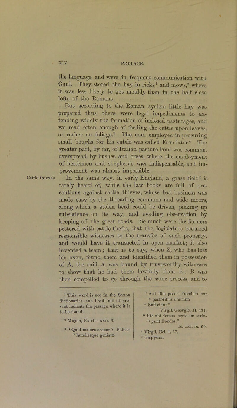 > Cattle thieves. the language, and were in frequent communication with Gaul. They stored the hay in ricks1 and mows,2 where it was less likely to get mouldy than in the half close lofts of the Romans. But according to the Roman system little hay was prepared thus, there were legal impediments to ex- tending widely the formation of inclosed pasturages, and we read often enough of feeding the cattle upon leaves, or rather on foliage.3 The man employed in procuring small boughs for his cattle was called Frondator.4 The greater part, by far, of Italian pasture land was common, overspread by bushes and trees, where the employment of herdsmen and shepherds was indispensable, and im- provement was almost impossible. In the same way, in early England, a grass field5 is rarely heard of, while the law books are full of pre- cautions against cattle thieves, whose bad business was made easy by the threading commons and wide moors, along which a stolen herd could be driven, picking up subsistence on its way, and evading observation by keeping off the great roads. So much were the farmers pestered with cattle thefts, that the legislature required responsible witnesses to the transfer of such property, and would have it transacted in open market; it also invented a team ; that is to say, when Z, who has lost his oxen, found them and identified them in possession of A, the said A was bound by trustworthy witnesses to show that he had them lawfully from B; B was then compelled to go through the same process, and to 1 This -word is not in the Saxon dictionaries, and I •will not at pre- sent indicate the passage where it is to he found. s Mugan, Exodus xxii. 6. 3 “ Quid maiora sequar ? Salices “ humilesque genista “ Aut illae pecori frondem aut “ pastoribus umbram “ SufRciunt.” Virgil. Georgic. II. 434. “ Hie ubi densas agricolae strin- “ gunt frondes.” Id. Eel. ix. 60. 1 Virgil. Eel. I. 57. 5 Gtepptun.